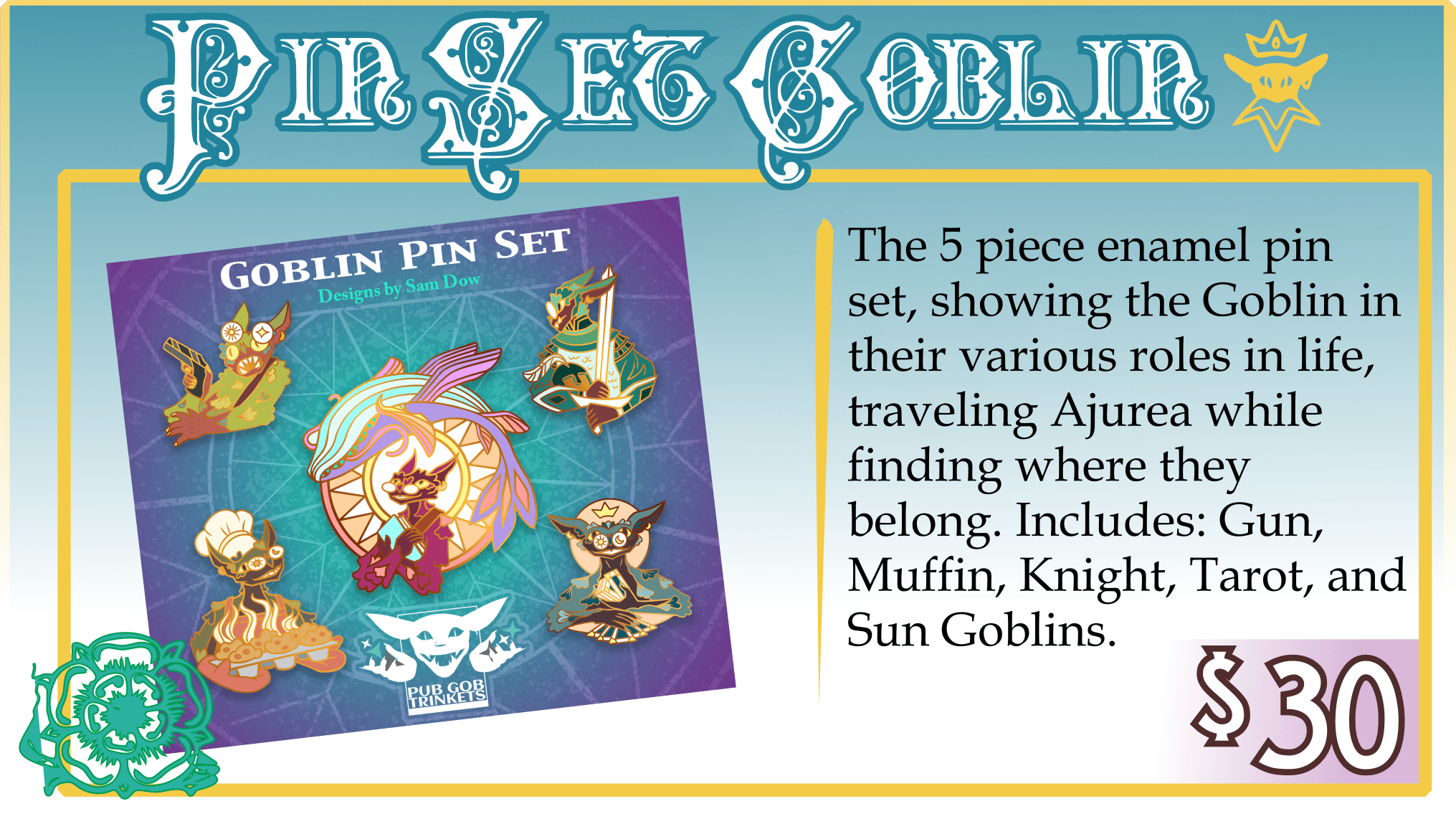 Addon: Pin Set Goblin. $30. The 5 piece enamel pin set, showing the Goblin in their various roles in life, traveling Ajurea while finding where they belong. Includes: Gun, Muffin, Knight, Tarot, and Sun Goblins.
