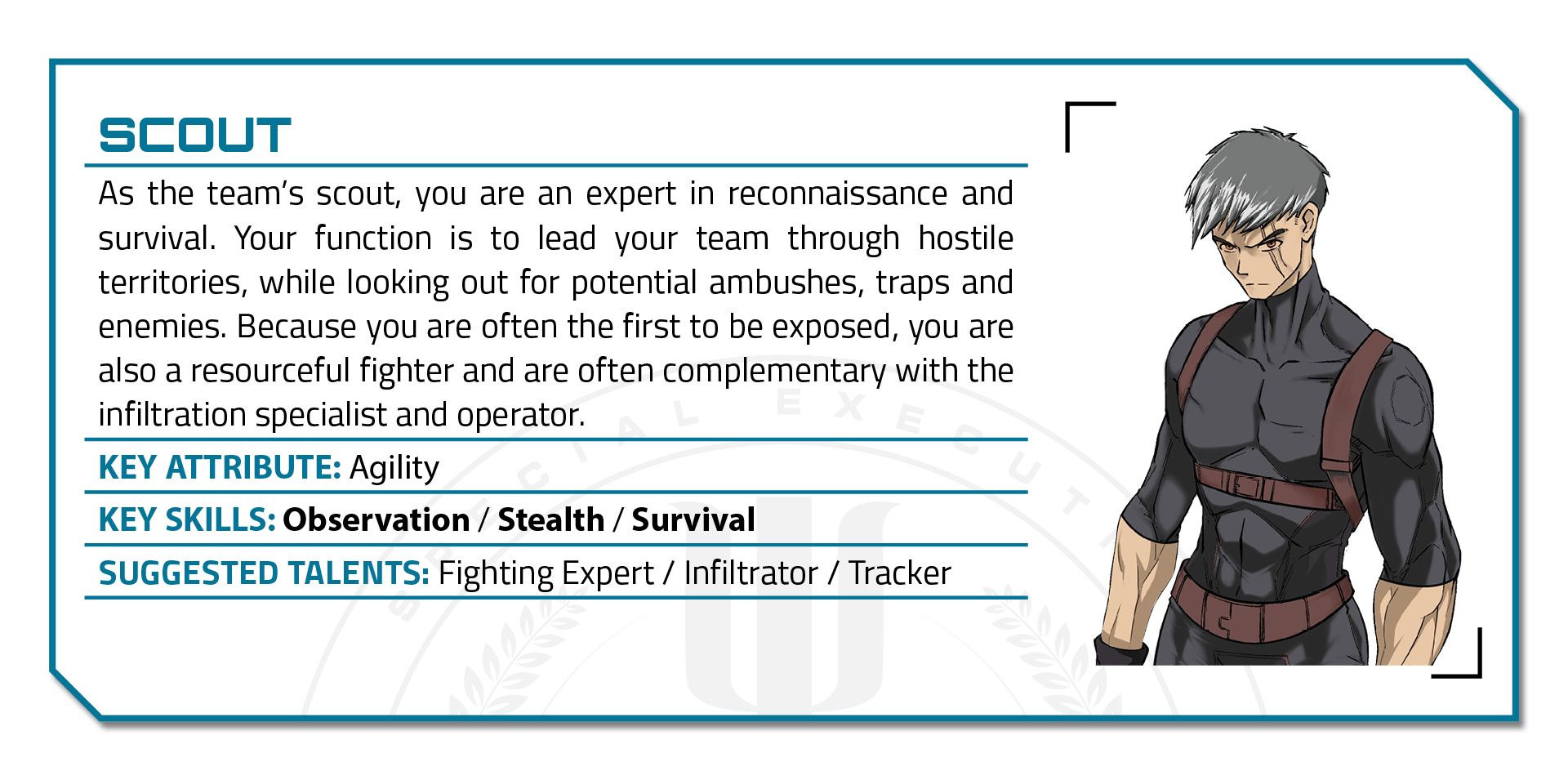 Illustration of a young man with grey hair and wearing a form-fitting dark suit. Title: "Scout." As the team’s scout, you are an expert in reconnaissance and survival. Your function is to lead your team through hostile territories, while looking out for potential ambushes, traps and enemies. Because you are often the first to be exposed, you are also a resourceful fighter and are often complementary with the infiltration specialist and operator. Key Attribute: Agility. Key Skills: Observation, Stealth, Survival. Suggested Talents: Fighting Expert, Infiltrator, Tracker.