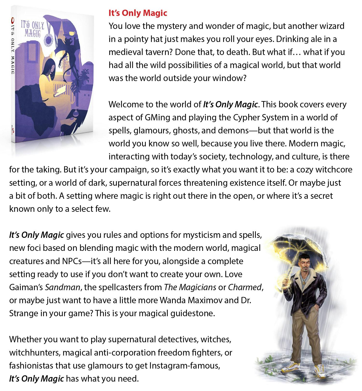 It’s Only Magic  You love the mystery and wonder of magic, but another wizard in a pointy hat just makes you roll your eyes. Drinking ale in a medieval tavern? Done that, to death. But what if… what if you had all the wild possibilities of a magical world, but that world was the world outside your window? Welcome to the world of It’s Only Magic. This book covers every aspect of GMing and playing the Cypher System in a world of spells, glamours, ghosts, and demons—but that world is the world you know so well, because you live there. Modern magic, interacting with today’s society, technology, and culture, is there for the taking. But it’s your campaign, so it’s exactly what you want it to be: a cozy witchcore setting, or a world of dark, supernatural forces threatening existence itself. Or maybe just a bit of both. A setting where magic is right out there in the open, or where it’s a secret known only to a select few. It’s Only Magic gives you rules and options for mysticism and spells, new foci based on blending magic with the modern world, magical creatures and NPCs—it’s all here for you, alongside a complete setting ready to use if you don’t want to create your own. Love Gaiman’s Sandman, the spellcasters from The Magicians or Charmed, or maybe just want to have a little more Wanda Maximov and Dr. Strange in your game? This is your magical guidestone. Whether you want to play supernatural detectives, witches, witchhunters, magical anti-corporation freedom fighters, or fashionistas that use glamours to get Instagram-famous, It’s Only Magic has what you need.