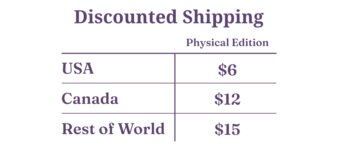 Shipping Rates. Physical Edition backers: USA $6, Canada $12, Rest of World $15.