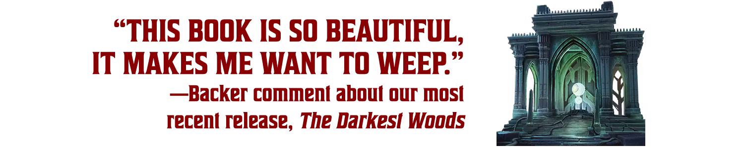 “This book is so beautiful, it makes me want to weep.” —Backer comment about our most recent release, The Darkest Woods
