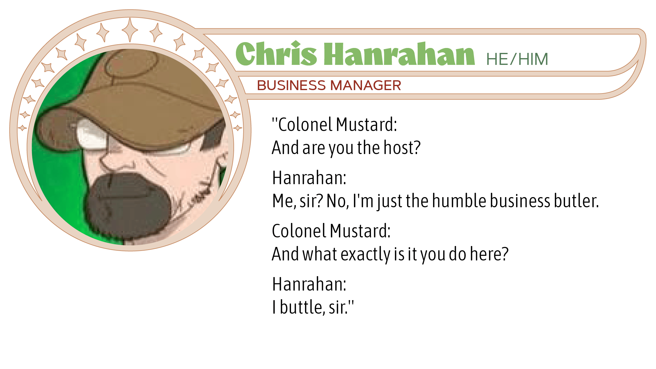 Colonel Mustard: And are you the host?  Hanrahan: Me, sir? No, I'm just the humble business butler.  Colonel Mustard: And what exactly is it you do here?  Hanrahan: I buttle, sir.