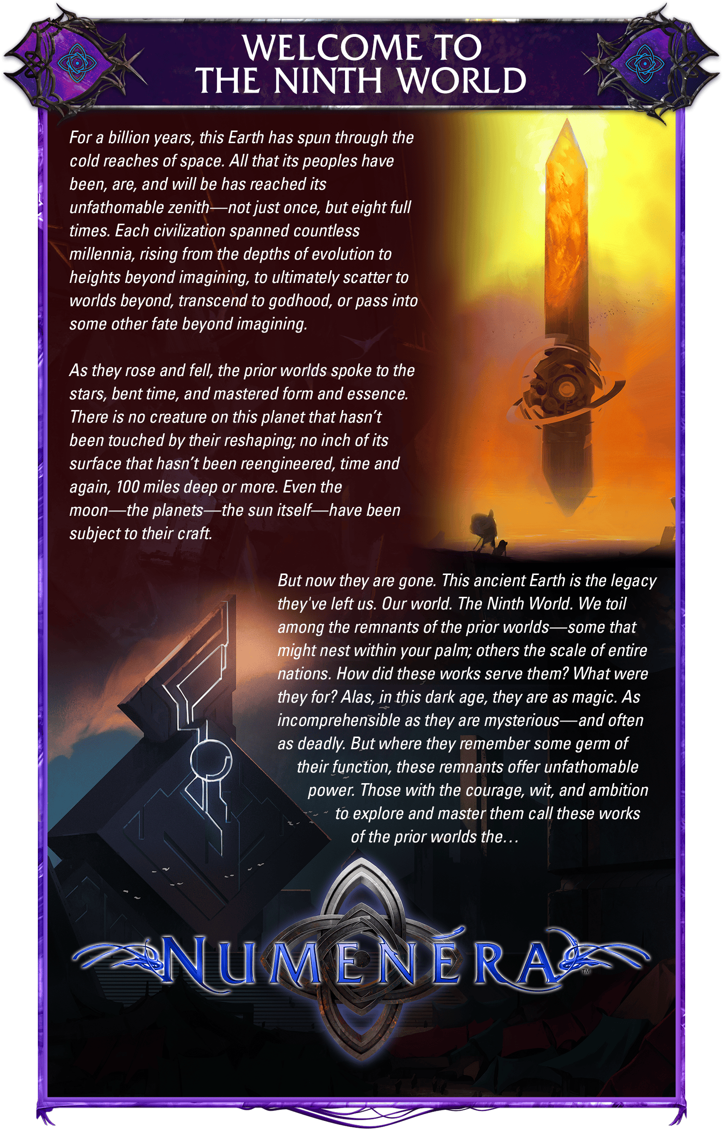 Header: Welcome to the Ninth World. Body copy: For a billion years, this Earth has spun through the cold reaches of space. All that its peoples have been, are, and will be has reached its unfathomable zenith—not just once, but eight full times. Each civilization spanned countless millennia, rising from the depths of evolution to heights beyond imagining, to ultimately scatter to worlds beyond, transcend to godhood, or pass into some other fate beyond imagining. As they rose and fell, the prior worlds spoke to the stars, bent time, and mastered form and essence. There is no creature on this planet that hasn’t been touched by their reshaping; no inch of its surface that hasn’t been reengineered, time and again, 100 miles deep or more. Even the moon—the planets—the sun itself—have been subject to their craft. But now they are gone. This ancient Earth is the legacy they've left us. Our world. The Ninth World. We toil among the remnants of the prior worlds—some that might nest within your palm; others the scale of entire nations. How did these works serve them? What were they for? Alas, in this dark age, they are as magic. As incomprehensible as they are mysterious—and often as deadly. But where they remember some germ of their function, these remnants offer unfathomable power. Those with the courage, wit, and ambition to explore and master them call these works of the prior worlds the… Numenera. Art shows the Amber Monolith as well as a cool building, plus the Numenera logo over the Order of Truth symbol.