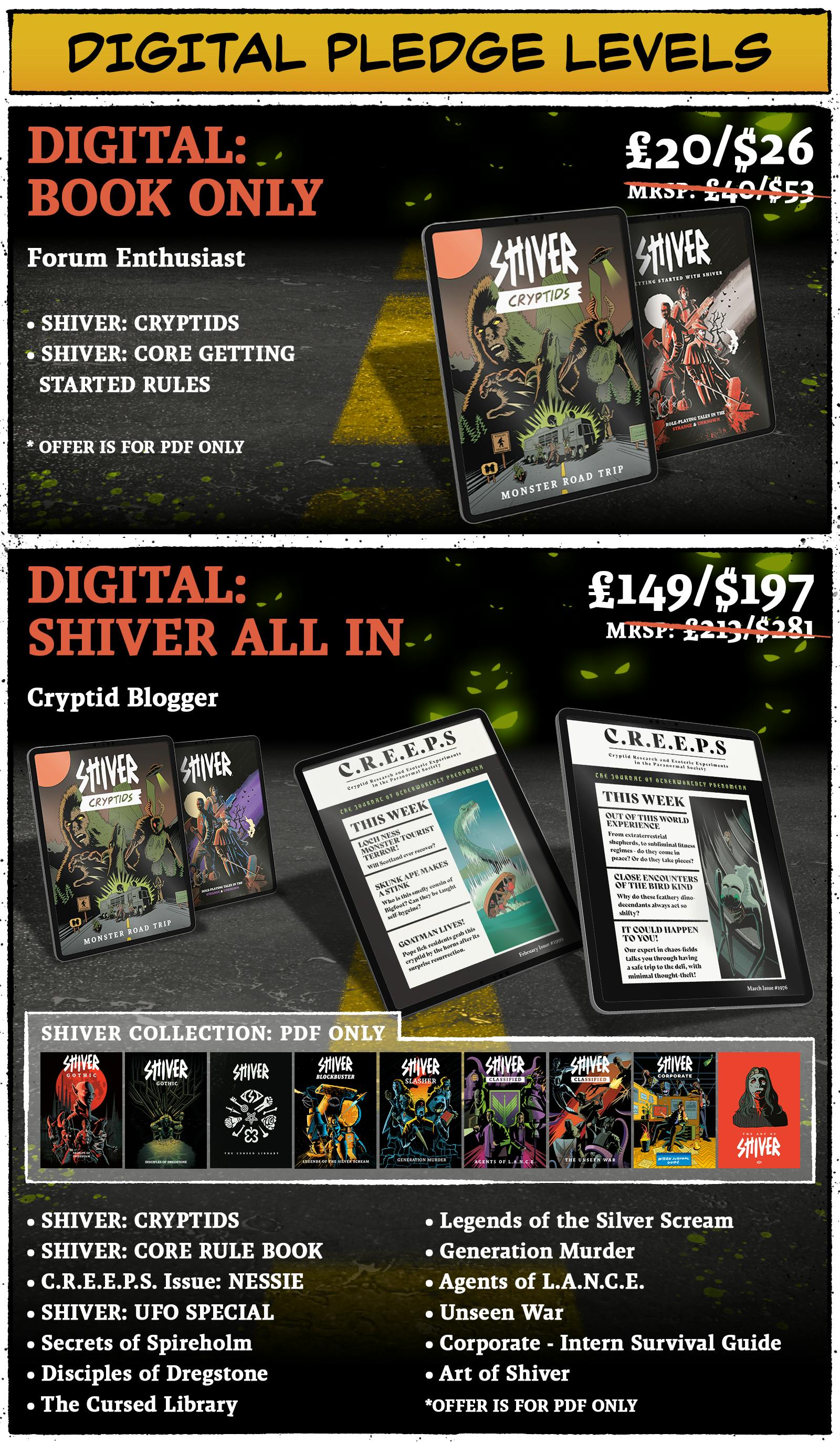 Pledge Levels Digital Pledge Levels Digital Book Only Pledge Price: £20 / $26 Pledge Contains: SHIVER Cryptids PDF SHIVER Core Rulebook PDF  *Offer is PDF only.  Digital: Shiver All In Pledge Price: £149 / $197 Pledge Contains PDFs of: SHIVER: Cryptids  SHIVER Core Rulebook  C.R.E.E.P.S Issue: NESSIE C.R.E.E.P.S Issue: UFO Special SHIVER GOTHIC: Secrets of Spireholm SHIVER GOTHIC: Disciples of Dregstone The Cursed Library SHIVER Blockbuster: Legends of the Silver Scream SHIVER Slasher: Generation Murder SHIVER Classified: Agents of LANCE SHIVER Classified: The Unseen War SHIVER Corporate: Intern Survival Guide Art of SHIVER 