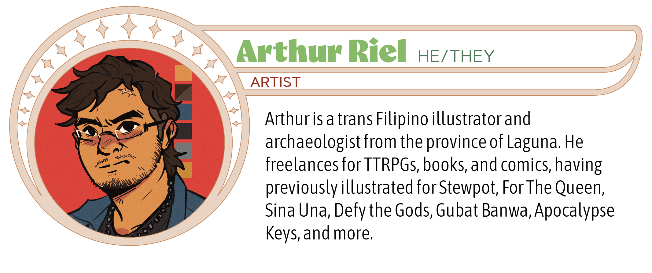 Arthur is a trans Filipino illustrator and archaeologist from the province of Laguna. He freelances for TTRPGs, books, and comics, having previously illustrated for Stewpot, For The Queen, Sina Una, Defy the Gods, Gubat Banwa, Apocalypse Keys, and more.