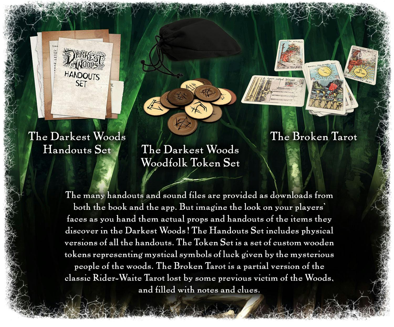 The many handouts and sound files are provided as downloads from both the book and the app. But imagine the look on your players' faces as you hand them actual props and handouts of the items they discover in the Darkest Woods! The Handouts Set includes physical versions of all the handouts. The Token Set is a set of custom wooden tokens representing mystical symbols of luck given by the mysterious people of the woods. The Broken Tarot is a partial version of the classic Rider-Waite Tarot lost by some previous victim of the Woods, and filled with notes and clues. 