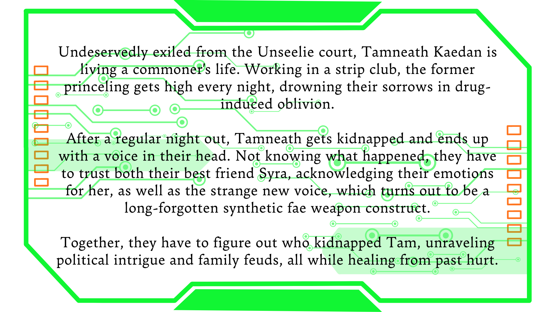 Undeservedly exiled from the Unseelie court, Tamneath Kaedan is living a commoner's life. Working in a strip club, the former princeling gets high every night, drowning their sorrows in drug-induced oblivion.  After a regular night out, Tamneath gets kidnapped and ends up with a voice in their head. Not knowing what happened, they have to trust both their best friend Syra, acknowledging their emotions for her, as well as the strange new voice, which turns out to be a long-forgotten synthetic fae weapon construct.  Together, they have to figure out who kidnapped Tam, unraveling political intrigue and family feuds, all while healing from past hurt.