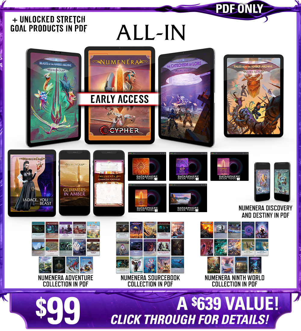 All-In backer level in PDF. This includes Numenera, Beasts of the Amber Archive, The Catechism of Lore, Tales from the Amber Archive, Iadace You Beast, Glimmers in Amber zine,  Character Portfolios, Calaval's Eyes! deck, the Numenera XP Deck, the Amber Archive deck, the Cypher Deck, and the Ninth World Sites deck in digital, as well as the existing Numenera Discovery and Destiny corebooks in PDF. Additionally includes the Numenera Adventure Collection in PDF, the Numenera Sourcebook Collection in PDF, and the Numenera Ninth World Collection in PDF. Price: $99, a $619 value! Click through for details!