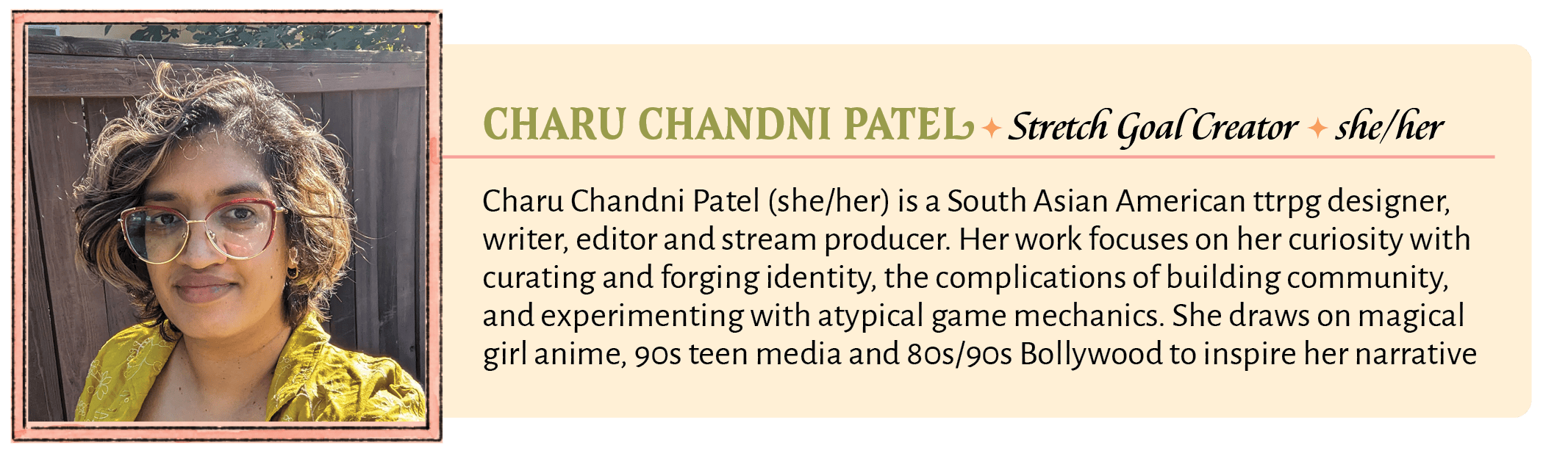 Charu Chandni Patel (she/her) is a South Asian American ttrpg designer, writer, editor and stream producer. Her work focuses on her curiosity with curating and forging identity, the complications of building community, and experimenting with atypical game mechanics. She draws on magical girl anime, 90s teen media and 80s/90s Bollywood to inspire her narrative design. She has designed her own games, Kick Rocks! and Kick Garlic! and has worked on Unbreakable Revolution, Slayers Almanac, Grasping Nettles, Babes in the Wood: All Hollows EP, and BUTT&HEAD.