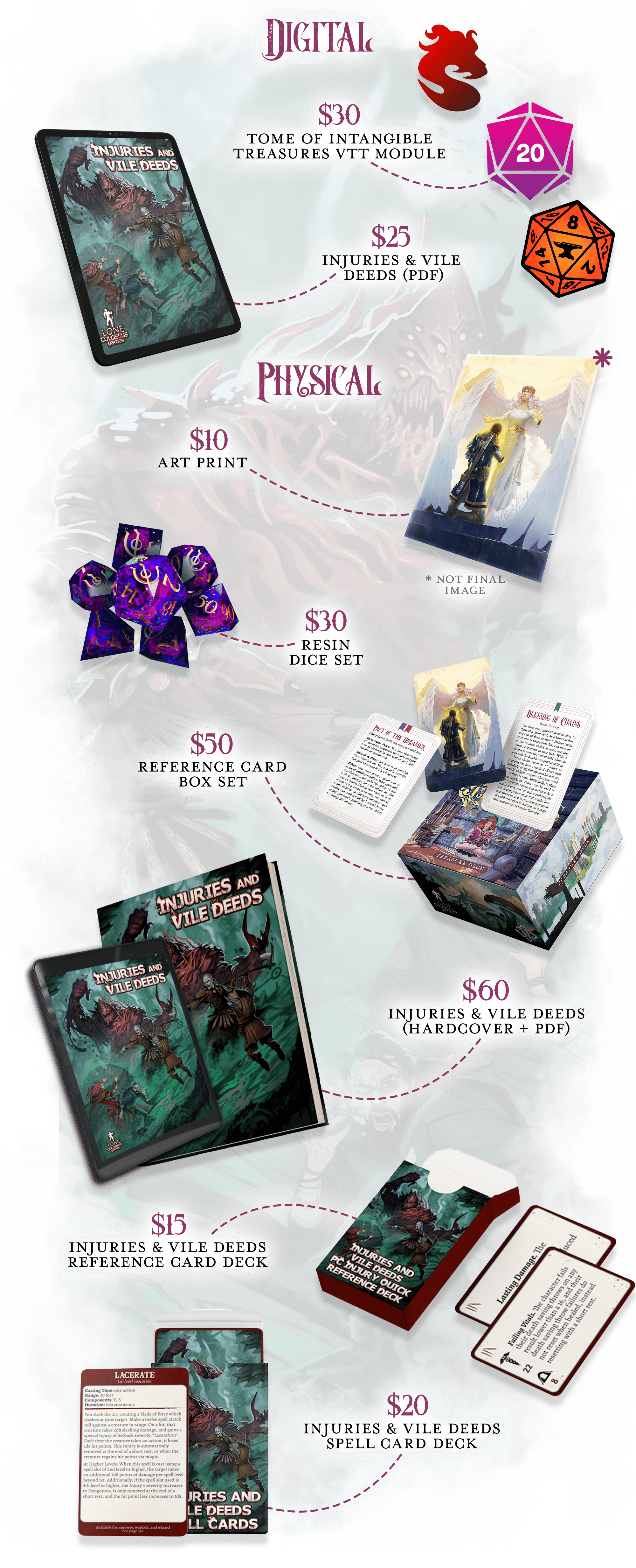  DIGITAL. $30 - Shard, Roll20, or Foundry VTT copy of Tome of Intangible Treasures. $25 - PDF copy of Injuries & Vile Deeds. PHYSICAL. Note: All physical rewards will ship at the same time to save you a second shipping cost. $10 - Tome of Intangible Treasures Art Print. $30 - Mysteries of Magic Sharp-Edged Resin Dice set.  $50 - Box Set of Intangible Treasure Reference Cards - 300+ cards all in one box set containing every boon, blessing, charm, and pact in the book.  $60 - Hardcover + PDF copy of Injuries & Vile Deeds - Add new threats and encourage cinematic, tactical combat to your 5e game with Lone Colossus Games' first flagship supplement.   $15 - Injuries & Vile Deeds PC Injury Reference Cards Deck - 90 mini-sized cards with 5 copies of each injury that PCs can sustain as found in Injuries & Vile Deeds for quick reference during gameplay. $20 - Injuries & Vile Deeds Spell Cards Deck - All 40+ spells printed in Injuries & Vile Deeds in tarot-sized format for quick reference during gameplay 