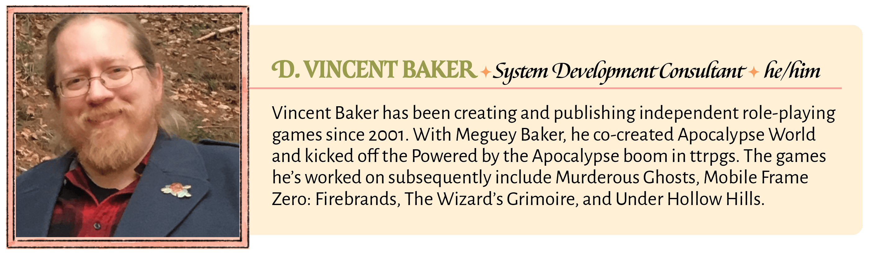 Vincent Baker has been creating and publishing independent role-playing games since 2001. With Meguey Baker, he co-created Apocalypse World and kicked off the Powered by the Apocalypse boom in ttrpgs. The games he's worked on subsequently include Murderous Ghosts, Mobile Frame Zero: Firebrands, The Wizard's Grimoire, and Under Hollow Hills.