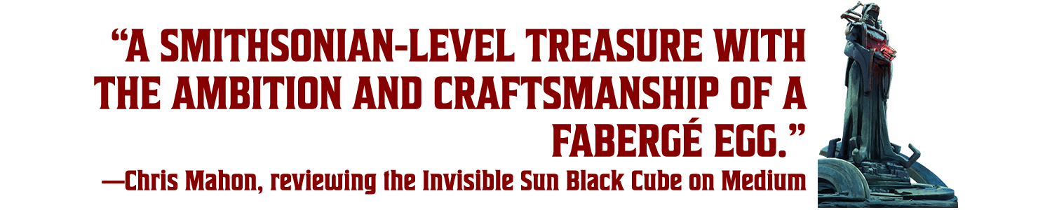 “A Smithsonian-level treasure with the ambition and craftsmanship of a Fabergé egg.” —Chris Mahon, reviewing the Invisible Sun Black Cube on Medium