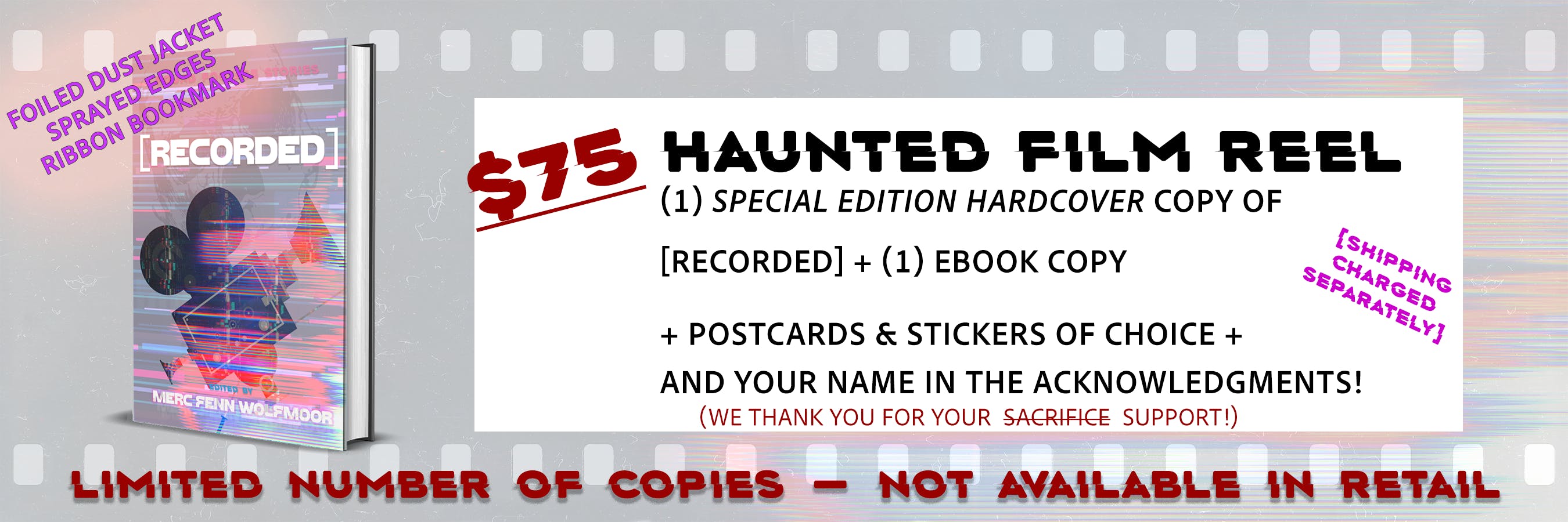 HAUNTED FILM REEL graphic for the $75 tier; it shows a hardcover mockup image with the cover for [RECORDED], and the text "(1) Special Edition Hardcover copy of [RECORDED] + (1) ebook copy + POSTCARDS & STICKERS of choice + and your name in the acknowledgments! We thank you for your support; shipping charged separately" The special edition will have a foiled dust jacket, sprayed edges, and a ribbon bookmark, and this is a limited collector's item that will not be available in retail