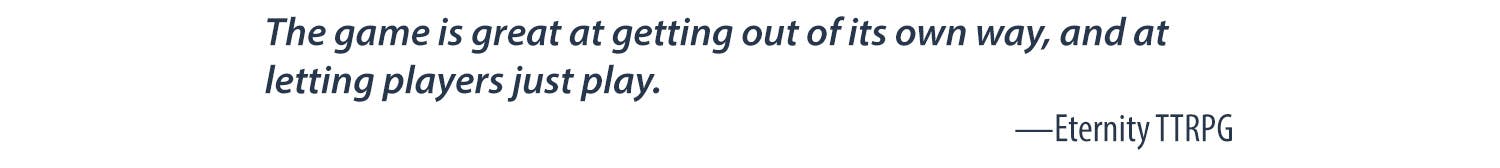 The game is great at getting out of its own way, and letting players just play. -Eternity TTRPG