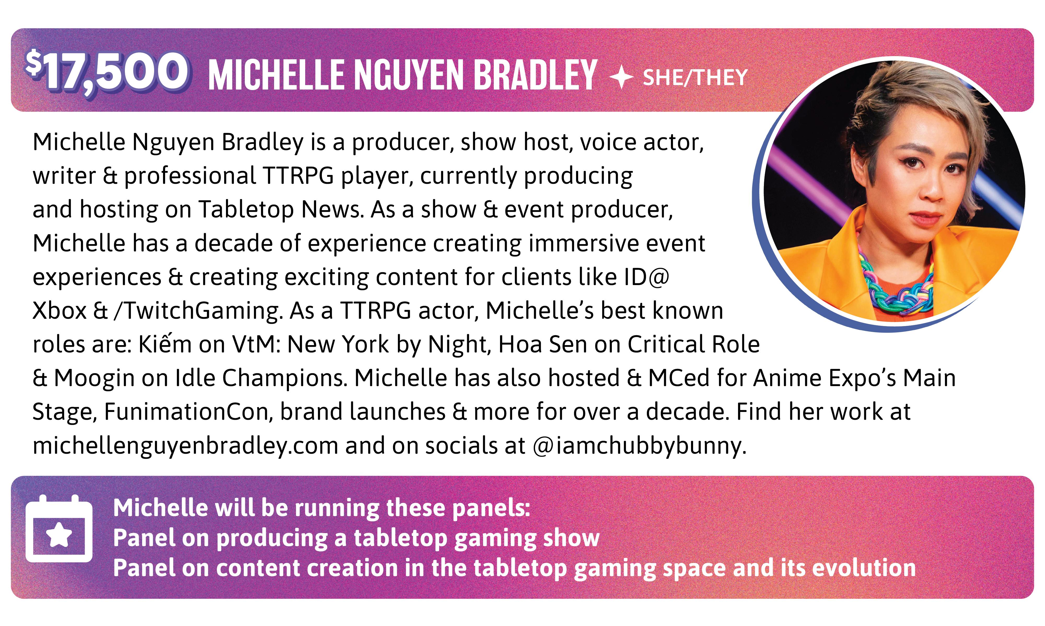 Michelle Nguyen Bradley is a producer, show host, voice actor, writer & professional TTRPG player, currently producing and hosting on Tabletop News. As a show & event producer, Michelle has a decade of experience creating immersive event experiences & creating exciting content for clients like ID@Xbox & /TwitchGaming. As a TTRPG actor, Michelle’s best known roles are: Kiếm on VtM: New York by Night, Hoa Sen on Critical Role & Moogin on Idle Champions. Michelle has also hosted & MCed for Anime Expo's Main Stage, FunimationCon, brand launches & more for over a decade. Find her work at michellenguyenbradley.com and on socials at @iamchubbybunny. Michelle will be running these panels: Panel on producing a tabletop gaming show Panel on content creation in the tabletop gaming space and its evolution.
