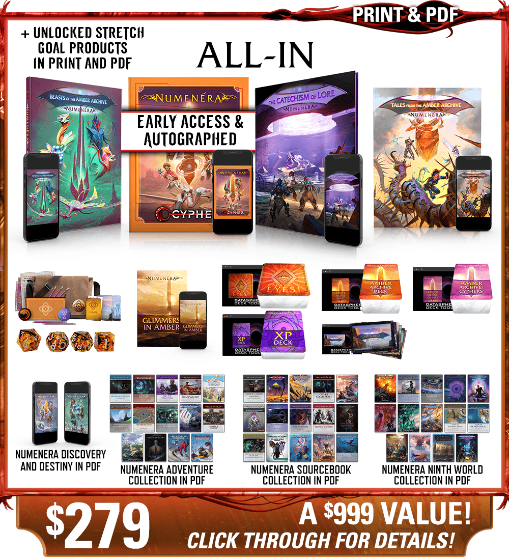 All-In backer level in print and PDF. This includes Numenera, Beasts of the Amber Archive, The Catechism of Lore, Tales from the Amber Archive, Glimmers in Amber zine, Calaval's Eyes! deck, the Numenera XP Deck, the Amber Archive deck, the Cypher Deck, and the Ninth World Sites deck in print and digital, plus the Explorer's Pack and Numenera Deluxe Dice Set, as well as the existing Numenera Discovery and Destiny corebooks in PDF. Additionally includes the Numenera Adventure Collection in PDF, the Numenera Sourcebook Collection in PDF, and the Numenera Ninth World Collection in PDF. Price: $279, a $999 value! Click through for details!