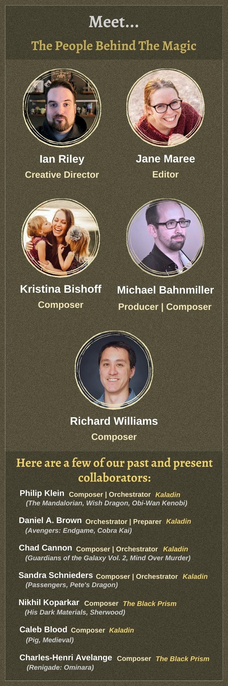 Meet the people behind the magic. Ian Riley: Creative Director. Jane Maree: Editor. Michael Bahnmiller: Producer and Composer. Kristina Bishoff: Composer. Richard Williams: Composer. Including a few of our past collaborators: Philip Klein (Composer) who worked on The Mandalorian, Wish Dragon, Obi-Wan Kenobi, and Kaladin; Daniel A. Brown (Orchestrator and Preparer) who worked on Avengers: Endgame, Cobra Kai, and Kaladin; Chad Cannon (Composer and Orchestrator), who worked on Guardians of the Galaxy Vol. 2, Mind Over Murder, and Kaladin; Sandra Schnieders (Composer and Orchestrator), who worked on Passengers, Pete's Dragon, and Kaladin; Nikhil Koparkar (Composer) who worked on His Dark Materials, Sherwood, and The Black Prism; Caleb Blood (Composer) who worked on Pig, Medieval, and Kaladin; and Charles-Henri Avelange (Composer) who worked on Renigade: Ominara and The Black Prism.