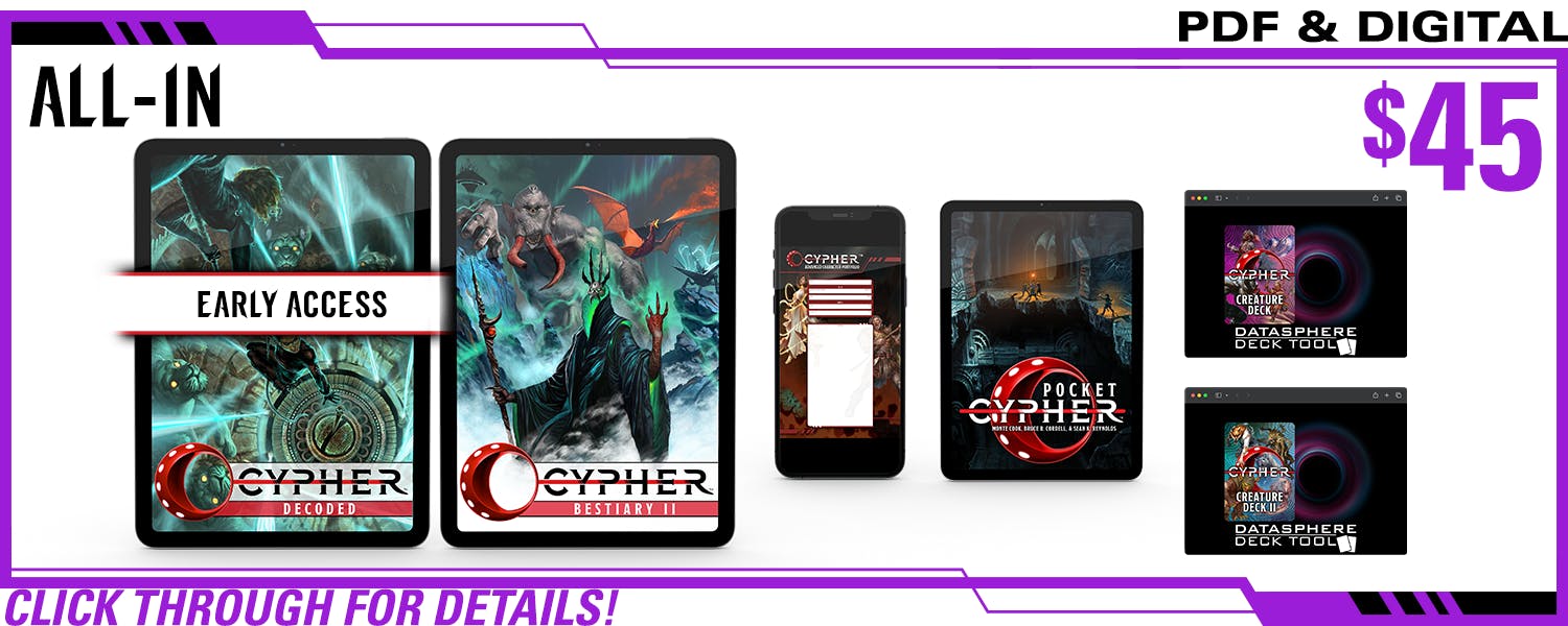 All-In pledge level, PDF Only. This includes Cypher Decoded in PDF (and Early Access!), Cypher Bestiary II in PDF, Cypher Advanced Character Portfolios in PDF, Cypher Creature Deck in digital, Cypher   Deck II in digital, and Pocket Cypher in PDF. $45, a $xxx value. Click through for details!