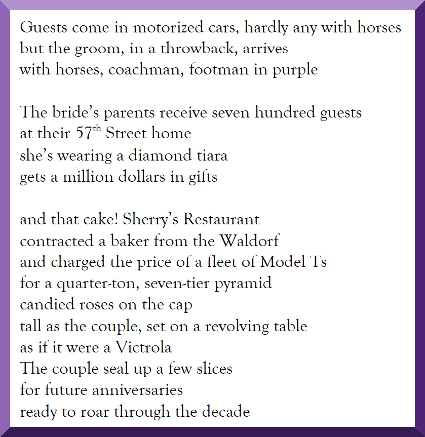 Guests come in motorized cars, hardly any with horses but the groom, in a throwback, arrives with horses, coachman, footman in purple  The bride’s parents receive seven hundred guests at their 57th Street home she’s wearing a diamond tiara gets a million dollars in gifts  and that cake! Sherry’s Restaurant contracted a baker from the Waldorf and charged the price of a fleet of Model Ts for a quarter-ton, seven-tier pyramid candied roses on the cap tall as the couple, set on a revolving table as if it were a Victrola The couple seal up a few slices for future anniversaries ready to roar through the decade