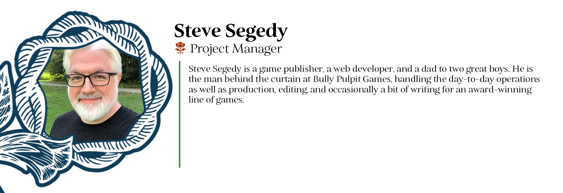 Steve Segedy - Project Manager - Steve Segedy is a game publisher, a web developer, and a dad to two great boys. He is the man behind the curtain at Bully Pulpit Games, handling the day-to-day operations as well as production, editing, and occasionally a bit of writing for an award-winning line of games. 