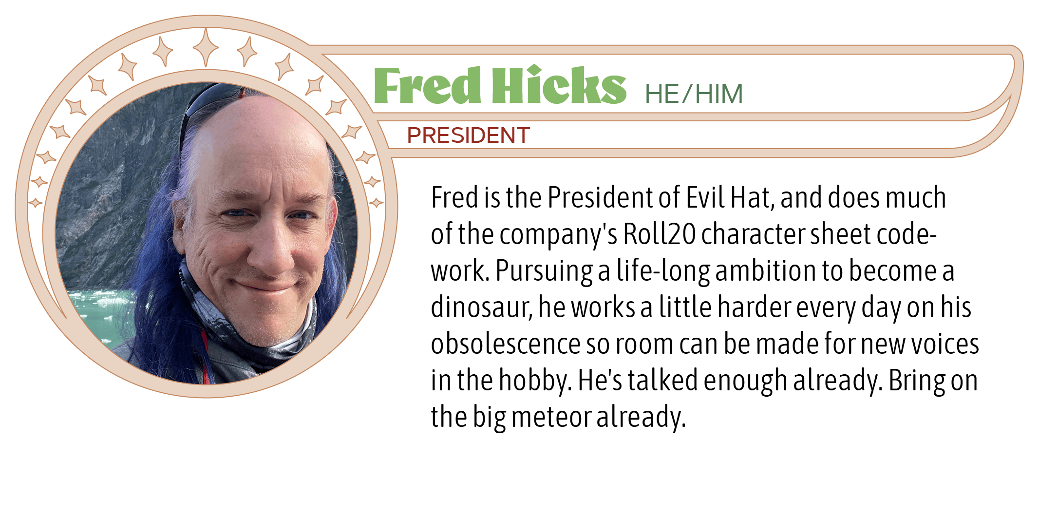 Fred is the President of Evil Hat, and does much of the company's Roll20 character sheet code-work. Pursuing a life-long ambition to become a dinosaur, he works a little harder every day on his obsolescence so room can be made for new voices in the hobby. He's talked enough already. Bring on the big meteor already.