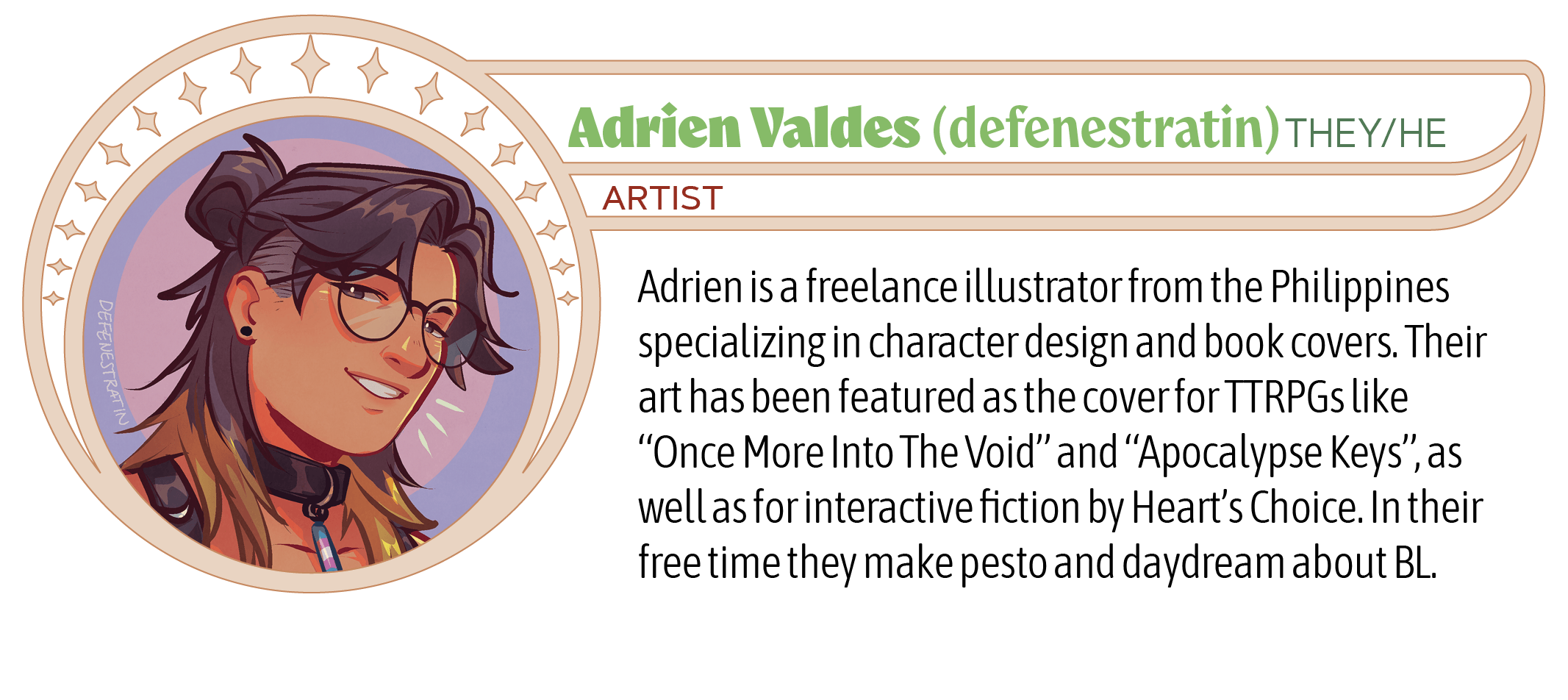 Adrien is a freelance illustrator from the Philippines specializing in character design and book covers. Their art has been featured as the cover for TTRPGs like “Once More Into The Void” and “Apocalypse Keys”, as well as for interactive fiction by Heart’s Choice. In their free time they make pesto and daydream about BL.