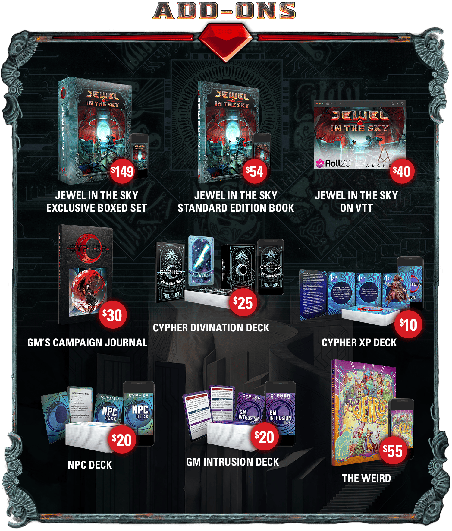 Header: Add-Ons. Jewel in the Sky Exclusive Boxed Set (print and PDF): $149. Jewel in the Sky Standard Edition Book(print and PDF): $54. Jewel in the Sky on VTT: $40. GM's Campaign Journal: $30. Cypher Divination Deck(print and PDF): $25. Cypher XP Deck(print and PDF): $10. NPC Deck(print and PDF): $20. GM Intrusion Deck(print and PDF): $20. The Weird(print and PDF): $55.
