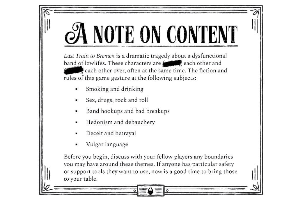 A Note on Content: Last Train to Bremen is a dramatic tragedy about a dysfunctional band of lowlifes. These characters are fucking each other and fucking each other over, often at the same time. The fiction and rules of this game gesture at the following subjects: ▪ Smoking and drinking ▪ Sex, drugs, rock and roll ▪ Band hookups and bad breakups ▪ Hedonism and debauchery ▪ Deceit and betrayal ▪ Vulgar language As players, we decide together how we want to explore these topics in a way that everyone will enjoy. Before you begin, discuss with your fellow players any boundaries you may have around these themes. If anyone has particular safety or support tools they want to use, now is a good time to bring those to your table. 