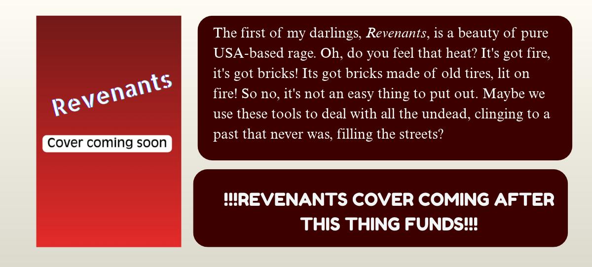 A Book cover that says Revenants. cover coming soon. The first of my darlings, Revenants, is a beauty of pure USA-based rage. Oh, do you feel that heat? It's got fire, it's got bricks! Its got bricks made of old tires, lit on fire! So no, it's not an easy thing to put out. Maybe we use these tools to deal with all the undead, clinging to a past that never was, filling the streets? !!!REVENANTS COVER COMING AFTER THIS THING FUNDS!!! 
