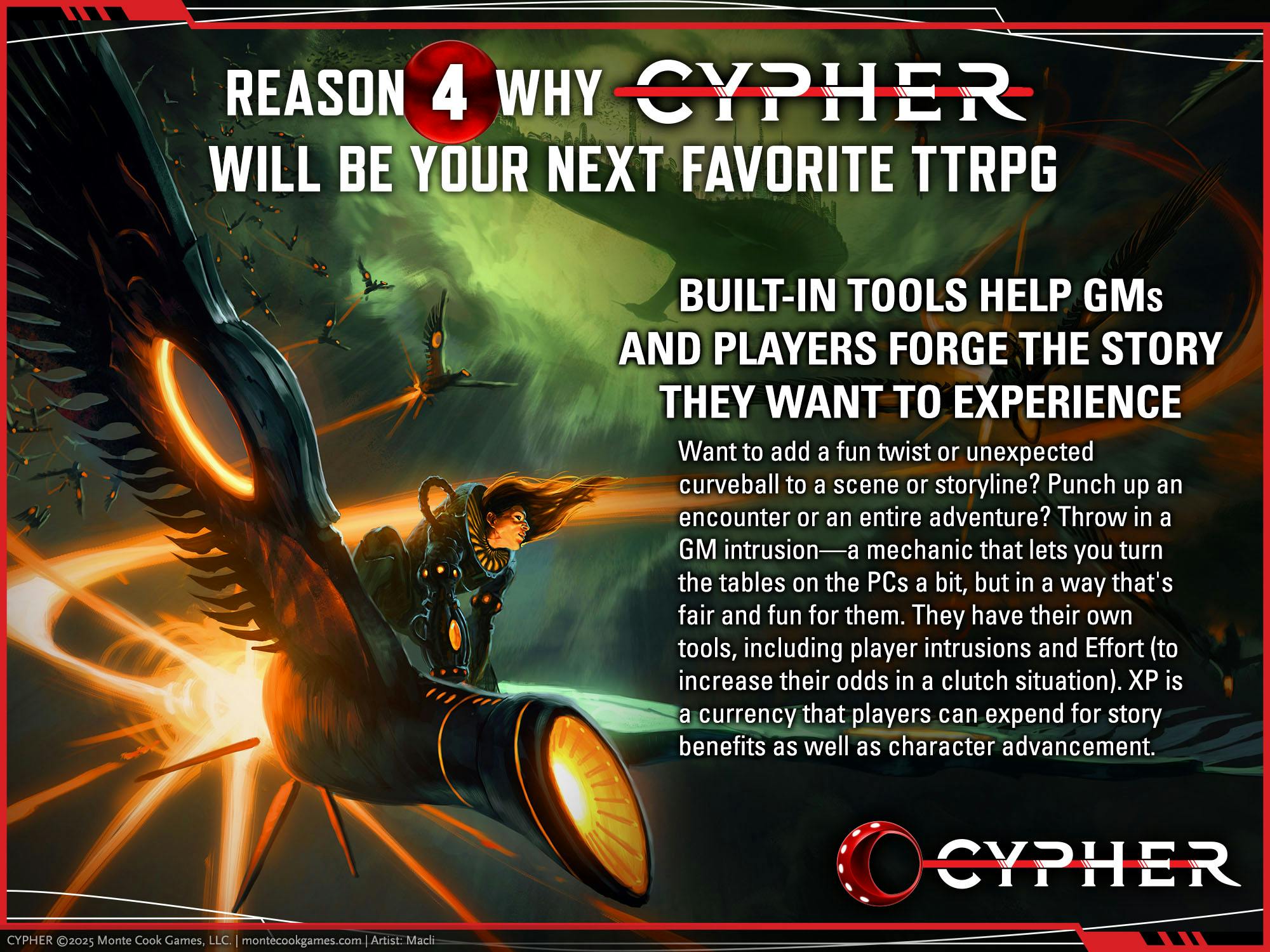 REASON 1 CYPHER WILL BE YOUR NEXT FAVORITE TTRPG. BUILT-IN TOOLS HELP GMS AND PLAYERS FORGE THE STORY THEY WANT TO EXPERIENCE Want to add a fun twist or unexpected curveball to a scene or storyline? Punch up an encounter or an entire adventure? Throw in a GM intrusion—a mechanic that lets you turn the tables on the PCs a bit, but in a way that's fair and fun for them. They have their own tools, including player intrusions and Effort (to increase their odds in a clutch situation). XP is a currency that players can expend for story benefits as well as character advancement.