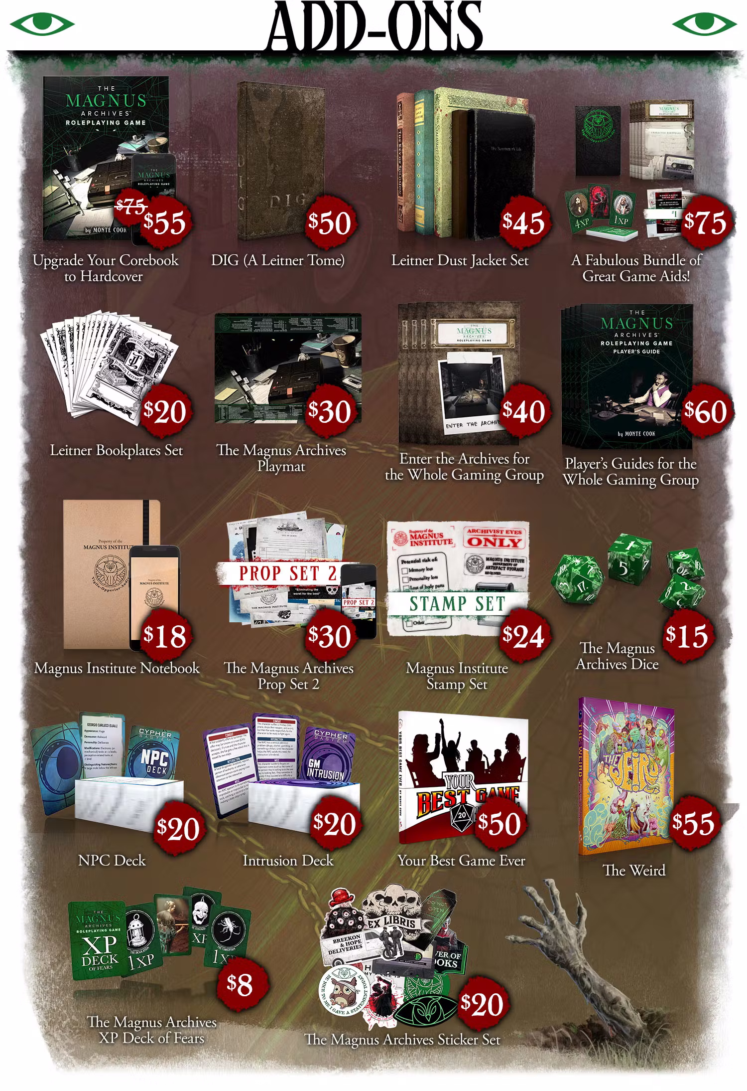Header: Add-Ons. The Magnus Archives Roleplaying Game upgrade to hardcover: $55. DIG (a Leitner tome): $50. Leitner Dust Jacket Set: $45. A Fabulous Bundle of Great Game Aids!: $75. Leitner Bookplate Set: $20. The Magnus Archives Playmat: $30. Enter the Archives for the Whole Group: $40. Player's Guides for the Whole Gaming Group: $60. Magnus Institute Notebook: $18. The Magnus Archives Prop Set 2: $30. Magnus Institute Stamp Set: $24. The Magnus Archives Dice $15. NPC Deck: $20. Intrusion Deck: $20. Your Best Game Ever: $50. The Weird: $55. Fears XP Card Set $8. The Magnus Archives Sticker Set $20. Click through to see them all individually.