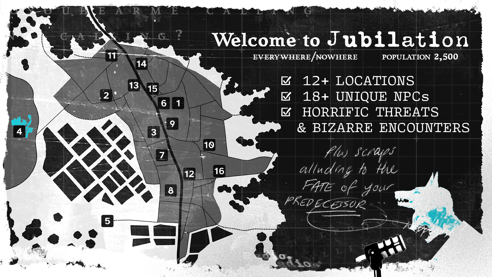 A town map from an overhead perspective, at enough distance that no houses are visible. Only main streets and outlines of occupied land. Sixteen locations are highlighted with numbers in dark squares. To the side is text that reads: "Welcome to Jubilation, everywhere/nowhere, population 2,500." Below which are three check boxes with the text: "12+ Locations, 18+ Unique NPCs, Horrific Threats and Bizarre Encounters". In the bottom right corner is an image of a snarling person's face looming over a microphone as a wolf's head splits from the top of their skull. A rough speech bubble from their humanoid mouth reads: "Plus scraps alluding to the fate of your predecessor."