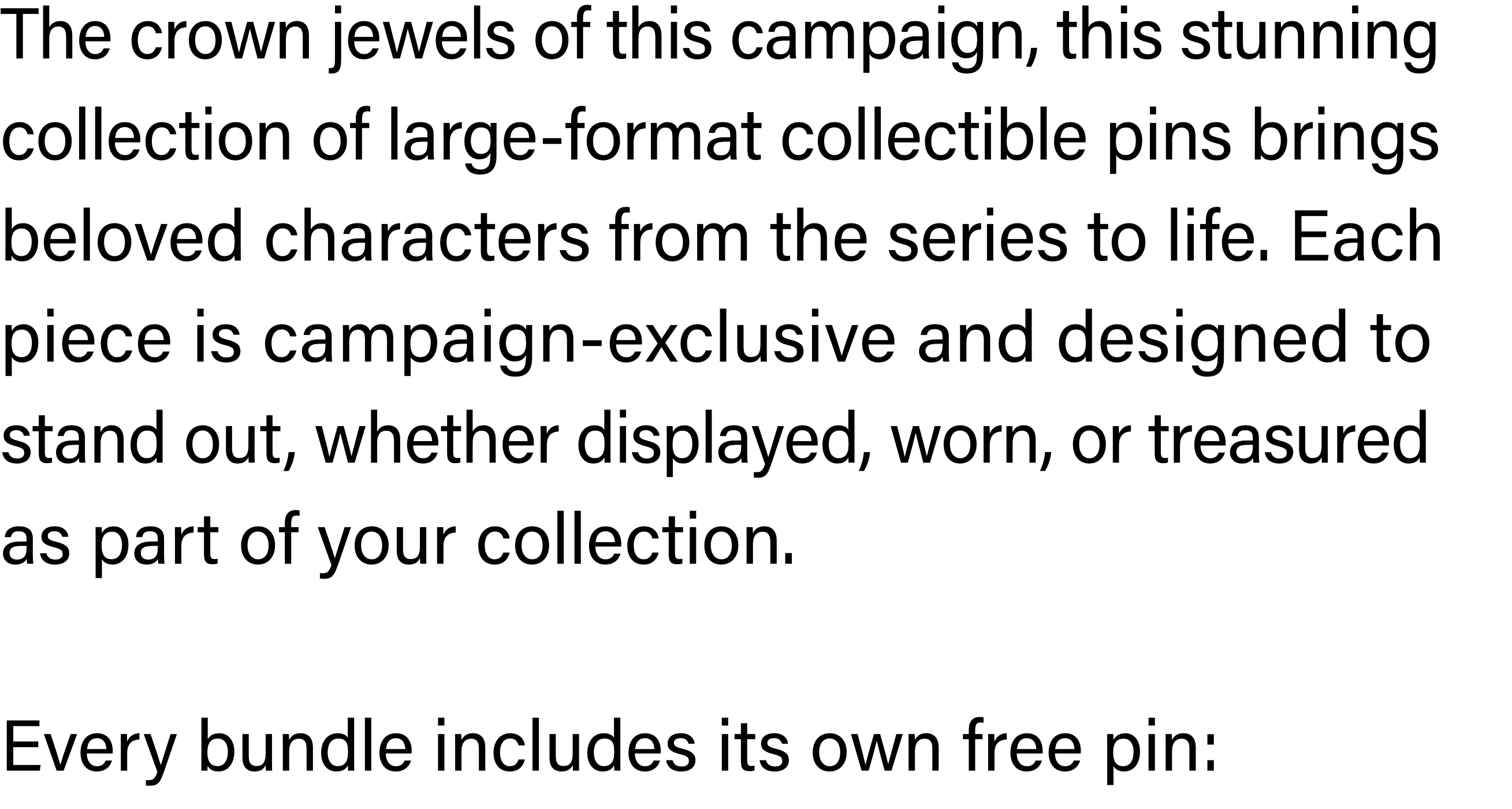 The crown jewels of this campaign, this stunning collection of large-format collectible pins brings beloved characters from the series to life. Each piece is campaign-exclusive and designed to stand out, whether displayed, worn, or treasured as part of your collection.