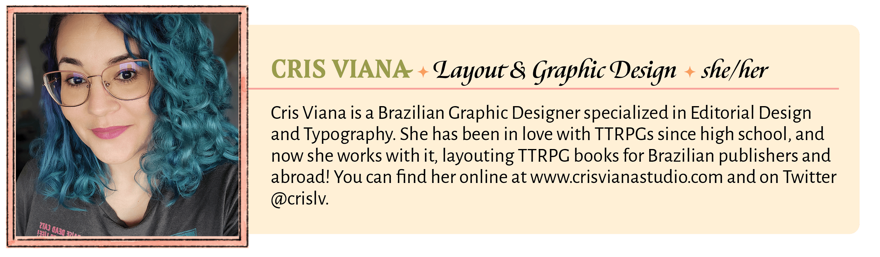 Cris Viana is a Brazilian Graphic Designer specialized in Editorial Design and Typography. She has been in love with TTRPGs since high school, and now she works with it, layouting TTRPG books for Brazilian publishers and abroad! When she's not working, she plays Arabic percussion, drinks lots of tea, invents crazy makeup to use on RPG streams, and her Changeling Brazilian world-building is famous countrywide and has unofficially been named "Crisverse." You can find her online at www.crisvianastudio.com and on Twitter @crislv.