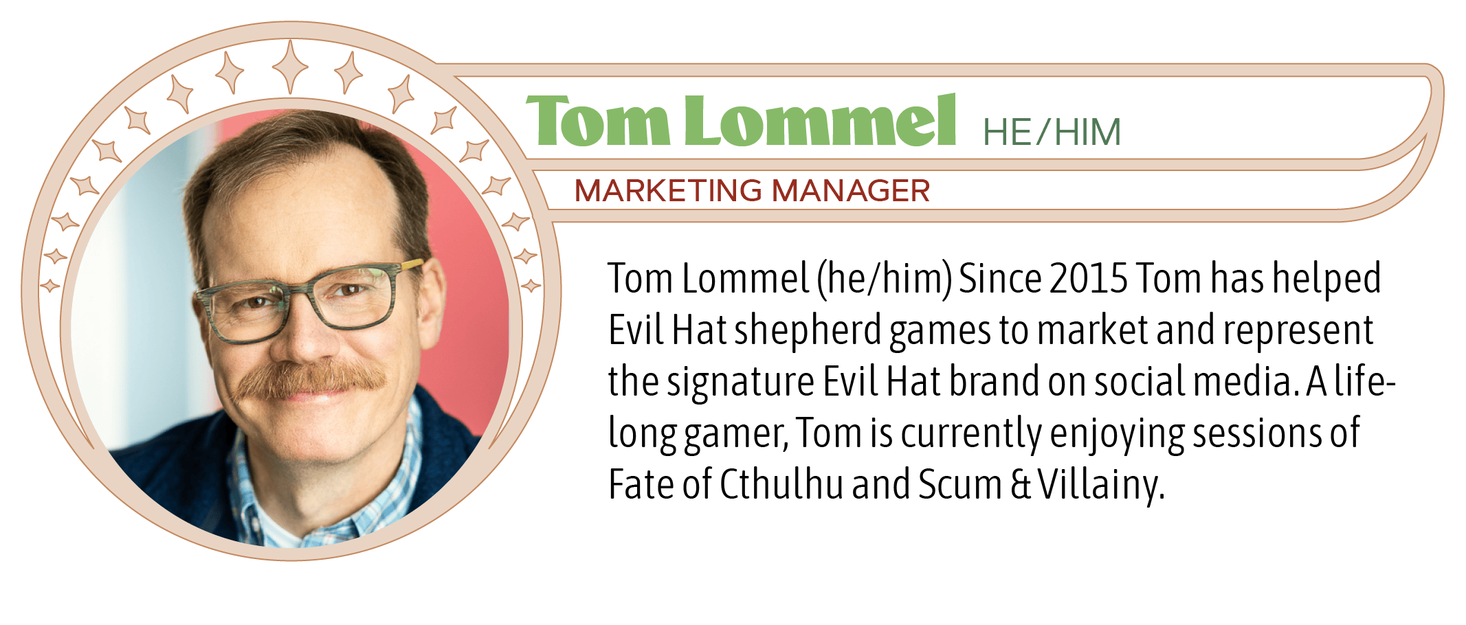 Tom Lommel (he/him) Since 2015 Tom has helped Evil Hat shepherd games to market and represent the signature Evil Hat brand on social media. A life-long gamer, Tom is currently enjoying sessions of Fate of Cthulhu and Scum & Villainy.