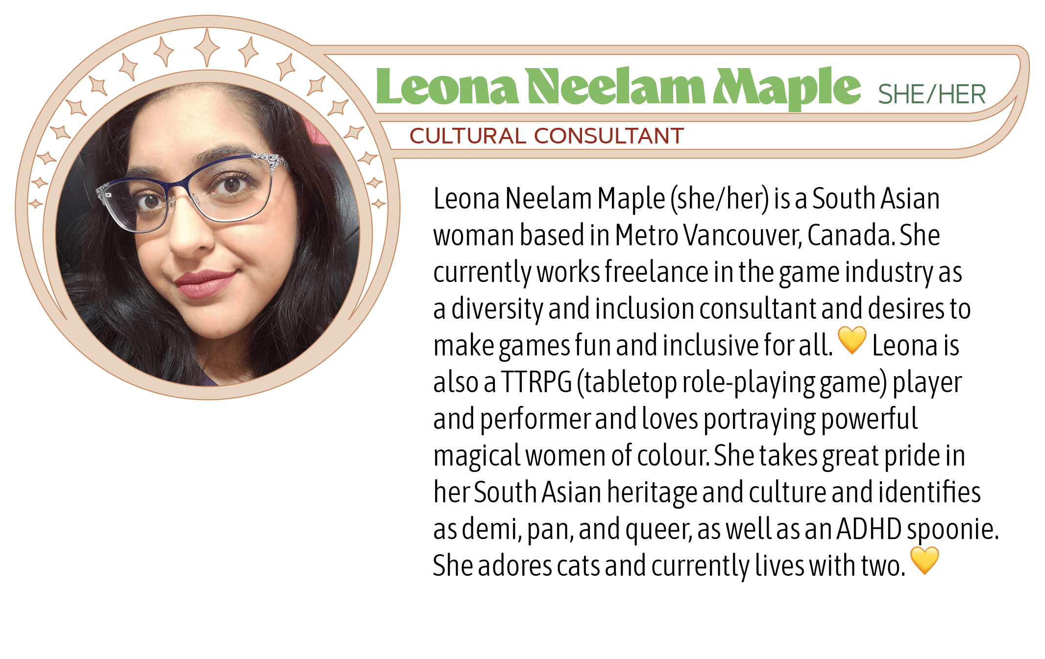 Leona Neelam Maple (she/her) is a South Asian woman based in Metro Vancouver, Canada. She currently works freelance in the game industry as a diversity and inclusion consultant and desires to make games fun and inclusive for all. 💛 Leona is also a TTRPG (tabletop role-playing game) player and performer and loves portraying powerful magical women of colour. She takes great pride in her South Asian heritage and culture and identifies as demi, pan, and queer, as well as an ADHD spoonie. She adores cats and currently lives with two. 💛