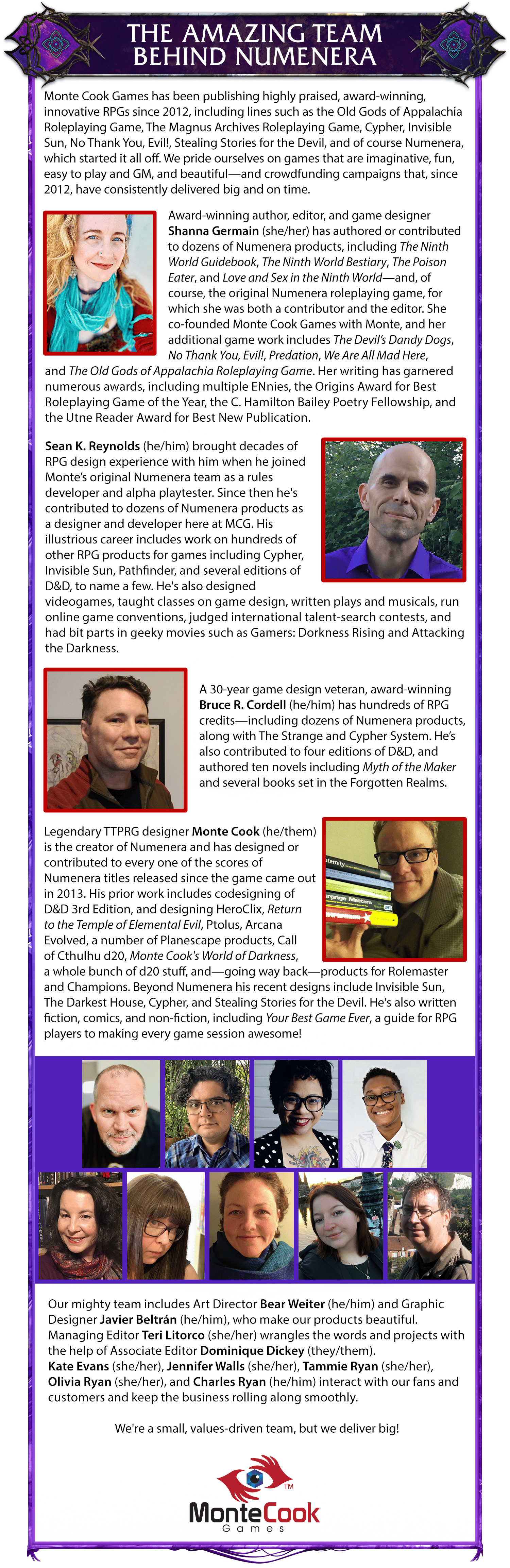 Header: The Amazing Team Behind Numenera. Body copy: Monte Cook Games has been publishing highly praised, award-winning, innovative RPGs since 2012, including lines such as the Old Gods of Appalachia Roleplaying Game, The Magnus Archives Roleplaying Game, Cypher, Invisible Sun, No Thank You, Evil!, Stealing Stories for the Devil, and of course Numenera, which started it all off. We pride ourselves on games that are imaginative, fun, easy to play and GM, and beautiful—and crowdfunding campaigns that, since 2012, have consistently delivered big and on time. Award-winning author, editor, and game designer Shanna Germain (she/her) has authored or contributed to dozens of Numenera products, including The Ninth World Guidebook, The Ninth World Bestiary, The Poison Eater, and Love and Sex in the Ninth World—and, of course, the original Numenera roleplaying game, for which she was both a contributor and the editor. She co-founded Monte Cook Games with Monte, and her additional game work includes The Devil’s Dandy Dogs, No Thank You, Evil!, Predation, We Are All Mad Here, and The Old Gods of Appalachia Roleplaying Game. Her writing has garnered numerous awards, including multiple ENnies, the Origins Award for Best Roleplaying Game of the Year, the C. Hamilton Bailey Poetry Fellowship, and the Utne Reader Award for Best New Publication. Sean K. Reynolds (he/him) brought decades of RPG design experience with him when he joined Monte’s original Numenera team as a rules developer and alpha playtester. Since then he's contributed to dozens of Numenera products as a designer and developer here at MCG. His illustrious career includes work on hundreds of other RPG products for games including Cypher, Invisible Sun, Pathfinder, and several editions of D&D, to name a few. He's also designed videogames, taught classes on game design, written plays and musicals, run online game conventions, judged international talent-search contests, and had bit parts in geeky movies such as Gamers: Dorkness Rising and Attacking the Darkness. A 30-year game design veteran, award-winning Bruce R. Cordell (he/him) has hundreds of RPG credits—including dozens of Numenera products, along with The Strange and Cypher System. He’s also contributed to four editions of D&D, and authored ten novels including Myth of the Maker and several books set in the Forgotten Realms. Legendary TTPRG designer Monte Cook (he/them) is the creator of Numenera and has designed or contributed to every one of the scores of Numenera titles released since the game came out in 2013. His prior work includes codesigning of D&D 3rd Edition, and designing HeroClix, Return to the Temple of Elemental Evil, Ptolus, Arcana Evolved, a number of Planescape products, Call of Cthulhu d20, Monte Cook's World of Darkness, a whole bunch of d20 stuff, and—going way back—products for Rolemaster and Champions. Beyond Numenera his recent designs include Invisible Sun, The Darkest House, Cypher, and Stealing Stories for the Devil. He's also written fiction, comics, and non-fiction, including Your Best Game Ever, a guide for RPG players to making every game session awesome! Our mighty team includes Art Director Bear Weiter (he/him) and Graphic Designer Javier Beltrán (he/him), who make our products beautiful.Managing Editor Teri Litorco (she/her) wrangles the words and projects with the help of Associate Editor Dominique Dickey (they/them).Kate Evans (she/her), Jennifer Walls (she/her), Tammie Ryan (she/her), Olivia Ryan (she/her), and Charles Ryan (he/him) interact with our fans and customers and keep the business rolling along smoothly. We're a small, values-driven team, but we deliver big!