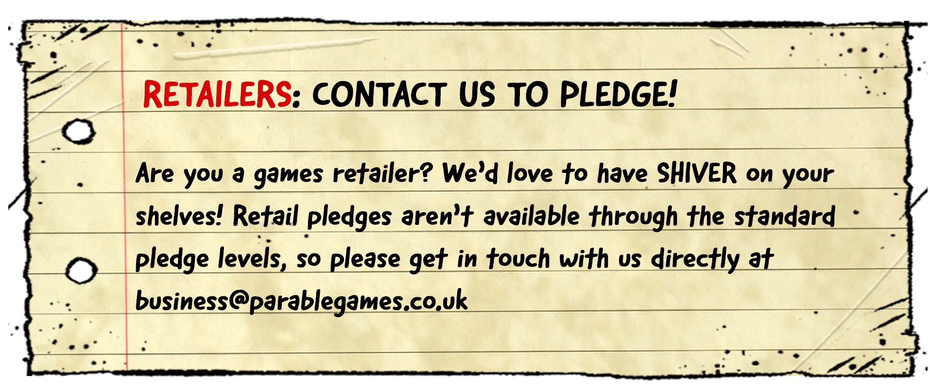 Retailers: Contact us to pledge! Are you a games retailer? We'd love to have SHIVER on your shelves! Retail pledges aren't hosted here, so please get in touch with us directly at business@parablegames.co.uk