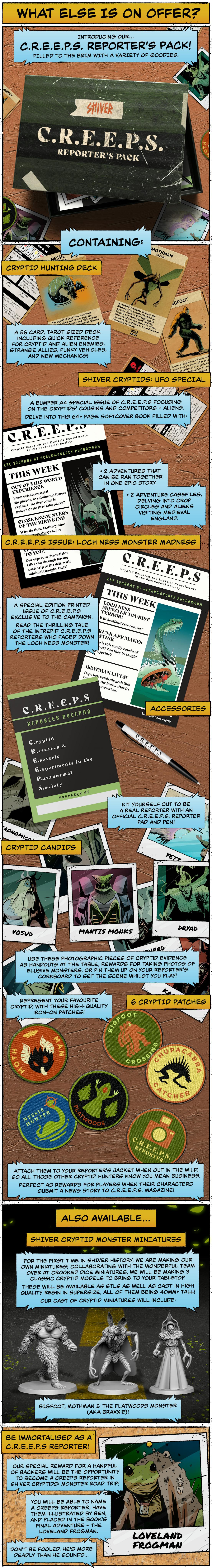 WHAT ELSE IS ON OFFER? We have a variety of extra Cryptid goodies for you to explore on this campaign including:  CREEPS Reporter Pack Do you want to have the ultimate cryptid hunting experience? Be immersed in the world of CREEPS and their hunt for the truth? Then make sure to get our CREEPS Reporter Pack, filled to the brim with a variety of gameplay goodies, including:  Cryptid Hunting Deck: A deck of 56 tarot-sized cards including quick reference for cryptid and alien enemies, strange allies, funky vehicles, and new mechanics! Shiver Cryptids: UFO Special: A bumper A4 Special issue of CREEPS focusing on the cryptids' cousins and competitors: aliens. Delve into this 64+page softcover book with 4 lore, enemies and 4 adventures to play.   CREEPS Issue - Loch Ness Monster Madness: A special edition printed issue of CREEPS exclusive to the campaign. Play the thrilling tale of the intrepid CREEPS reporters who faced down the Loch Ness Monster! 6 Cryptid Patches : Represent your favourite cryptid with these high-quality iron-on patches.  Cryptid Photos: Use these photographic pieces of cryptid evidence as handouts at the table, rewards for taking photos of elusive monsters, or pin them up on your reporter's corkboard to set the scene whilst you play! Accessories: Kit yourself out to be a real reporter with an official CREEPS reporter pad and pen!  SHIVER Cryptid Monster Miniatures Working with the wonderful team over at Crooked Dice Miniatures, we will be making 3 classic cryptid models to bring to your tabletop. These will be available as STLS as well as cast in high quality resin in supersize – all of them being 40mm+ tall! Our cast of cryptid miniatures will include:   Bigfoot: The classic cryptid and old man of the woods, this will be a truly big miniature to tower over your players at the tabletop. Mothman: A fan favourite, this prophetic cryptid brings with it tidings of doom and misfortune upon its insectoid wings. Fear its red-eyed gaze lest you be cursed too! The Flatwoods Monster (AKA Braxxie): One of the most weird and wonderful alien cryptids out there, we're excited to bring Ben's unique take on the Flatwoods Monster to life!  Become a CREEPS Reporter! - Star in a SHIVER Adventure Want to star in your very own SHIVER horror movie? This exclusive reward gives you the chance to be immortalised as a CREEPS reporter in Shiver Cryptids: Monster Road Trip! You will be able to name a CREEPS reporter, have them illustrated by Ben, and placed in the book's final adventure - the Loveland Frogman. Don’t be fooled, he’s more deadly than he sounds…. 