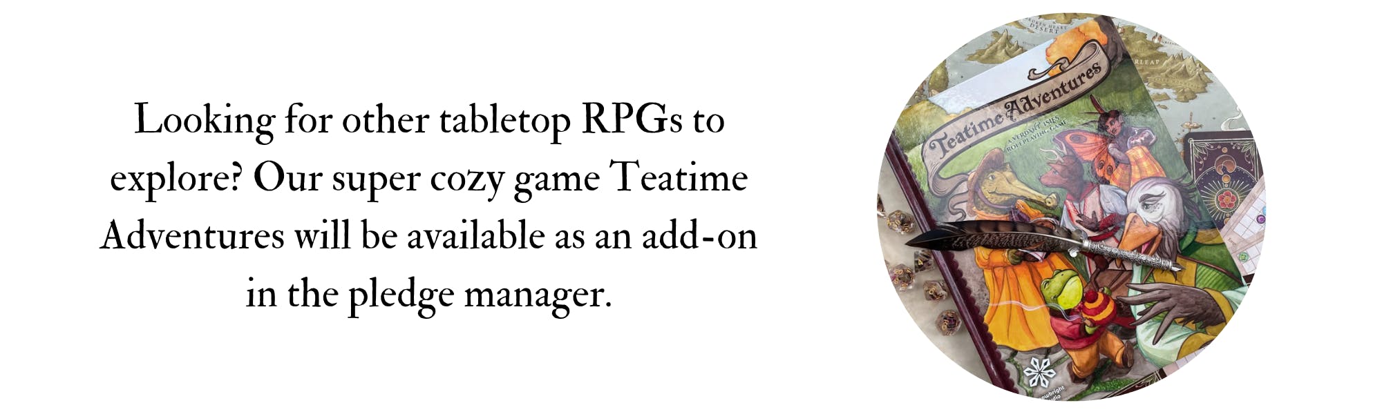 Looking for other tabletop RPGs to explore? Our super cozy game Teatime Adventures will be available as an add-on in the pledge manager