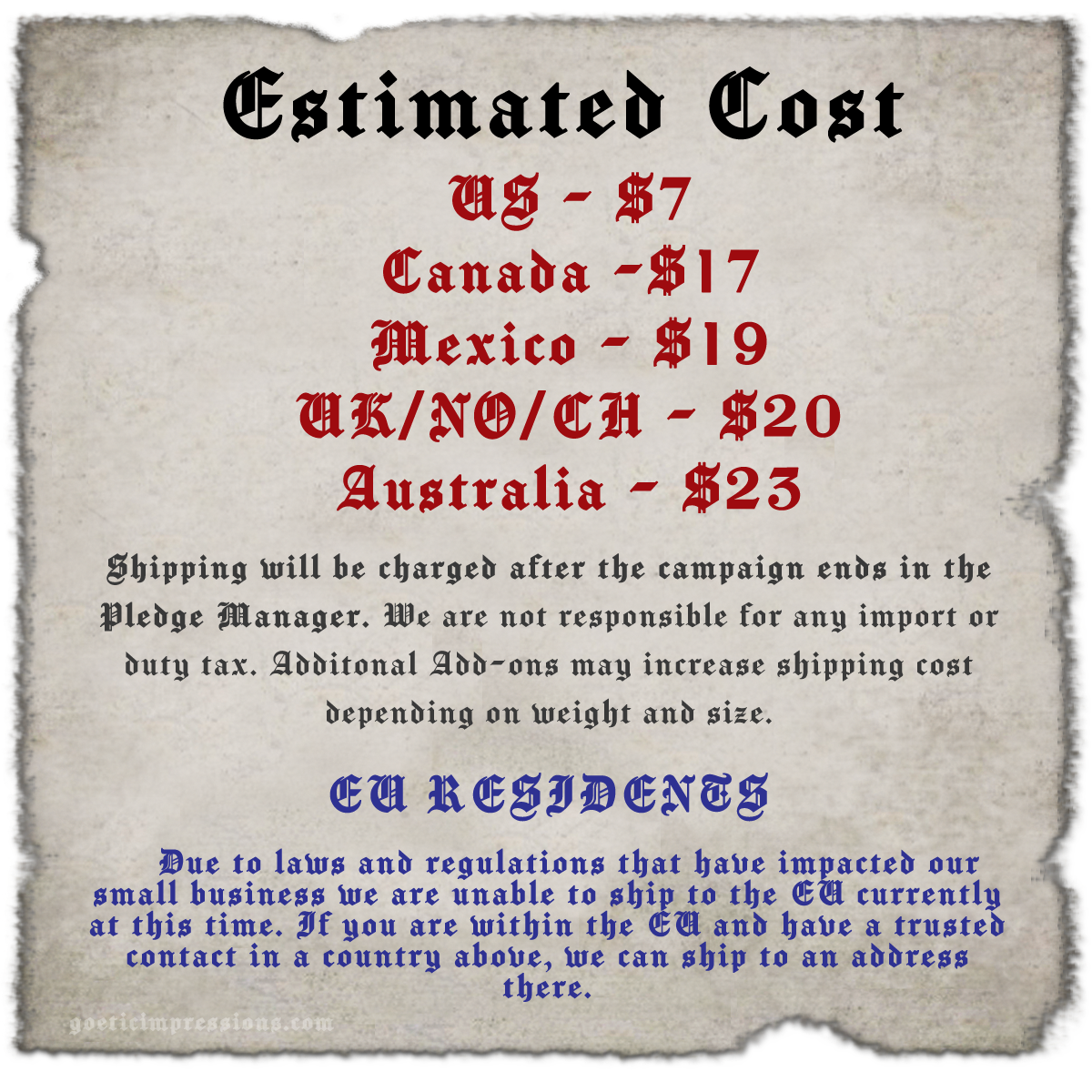 Estimated Costs US - $7 Canada -$17 Mexico - $19 UK/NO/CH - $20 Australia/NZ - $23 Shipping will be charged after the campaign ends in the Pledge Manager. We are not responsible for any import or duty tax. Additonal Add-ons may increase shipping cost depending on weight and size. EU RESIDENTS Due to laws and regulations that have impacted our small business we are unable to ship to the EU currently at this time. If you are within the EU and have a trusted contact within the UK, we have been able to ship to an address there. 
