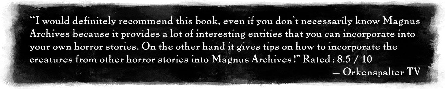 Quote: "I would definitely recommend this book, even if you don't necessarily know Magnus Archives because it provides a lot of interesting entities that you can incorporate into your own horror stories. On the other hand it gives tips on how to incorporate the creatures from other horror stories into Magnus Archives!" Rated: 8.5 / 10 –Orkenspalter TV