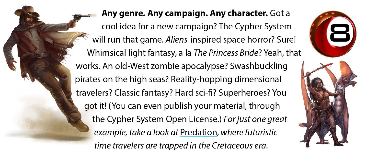 Any genre. Any campaign. Any character. Got a cool idea for a new campaign? The Cypher System will run that game. Aliens-inspired space horror? Sure! Whimsical light fantasy, a la The Princess Bride? Yeah, that works. An old-West zombie apocalypse? Swashbuckling pirates on the high seas? Reality-hopping dimensional travelers? Classic fantasy? Hard sci-fi? Superheroes? You got it! (You can even publish your material, through the Cypher System Open License.) For just one great example, take a look at Predation, where futuristic time travelers are trapped in the Cretaceous era.