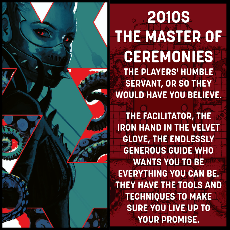 A square image divided in half. The left side shows a person with red eyes and their mouth covered by a studded black mask. The right side reads 2010s, The Master of Ceremonies. The players' humble servant, or so they'd have you believe. The facilitator, the iron hand in the velvet glove, the endlessly generous guide who just wants you to be everything you can be. They have the tool and techniques to make sure you live up to your promise.