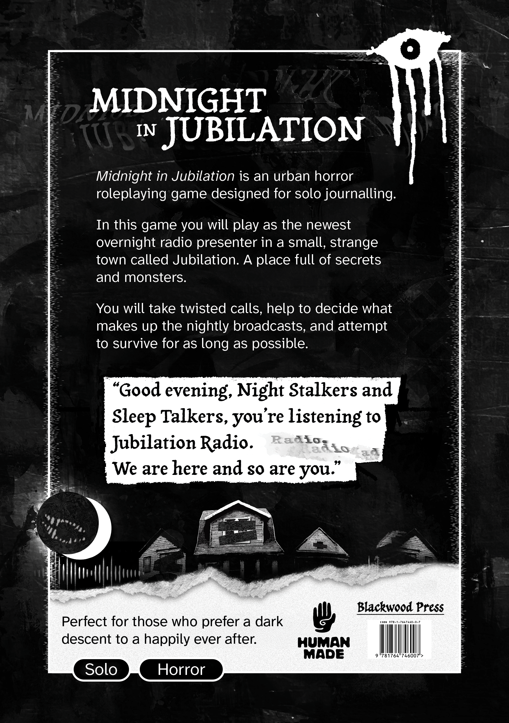 The back cover of a book. It features art of a graffiti eye that appears to be weeping blood in the top right corner, a moon with a grinning maw nestled into a crescent moon in the bottom left, a row of dark houses over a torn paper edge, and a logo of a hand with the words: "Human Made" beneath it. The text on the cover reads: "Midnight in Jubilation. Midnight in Jubilation is an urban horror roleplaying game designed for solo journalling. In this game you will play as the newest overnight radio presenter in a small, strange town called Jubilation. A place full of secrets and monsters. You will take twisted calls, help to decide what makes up the nightly broadcasts, and attempt to survive for as long as possible." Followed by the quote: "Good evening, Night Stalkers and Sleep Talkers, you’re listening to Jubilation Radio. We are here and so are you." Then a final line of text which reads: "Perfect for those who prefer a dark descent to a happily ever after. Solo. Horror."