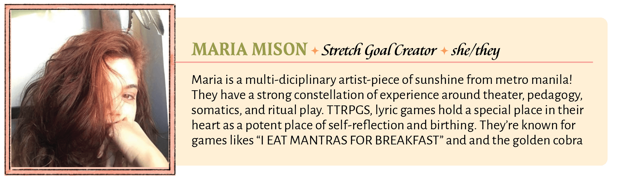 Maria is a multi-diciplinary artist-piece of sunshine from metro manila! They have a strong constellation of experience around theater, pedagogy, somatics, and ritual play. TTRPGS, lyric games hold a special place in their heart as a potent place of self-reflection and birthing. They're known for games likes "I EAT MANTRAS FOR BREAKFAST" and and the golden cobra honorable mention "Forgetting Your Touch" and essays on "how to make your ttrpgs more healing". They've done layout and writing work for several international game releases such as "Capitalites", "My Body is a Cage", "Necronautilus","Campfire" and many more. Their favorite "stewpot" is siningang na hipon by her grandma. 
