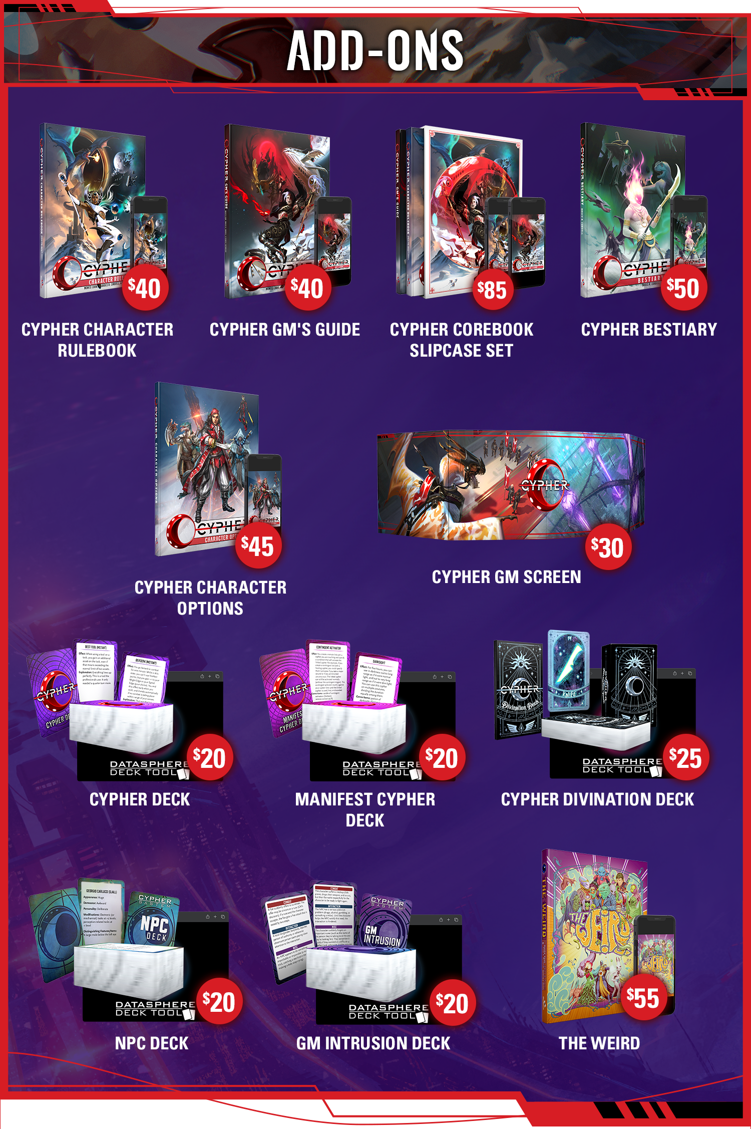 Header: Add-Ons. Cypher Character Rulebook: $40. Cypher GM's Guide: $40. Cypher Corebook Slipcase Set: $85. Cypher Bestiary: $50. Cypher Character Options: $45. Cypher GM Screen: $30. Cypher Deck: $20. Manifest Cypher Deck: $20. Divination Deck: $25. NPC Deck: $20. GM Intrusion Deck: $20. The Weird: $55.