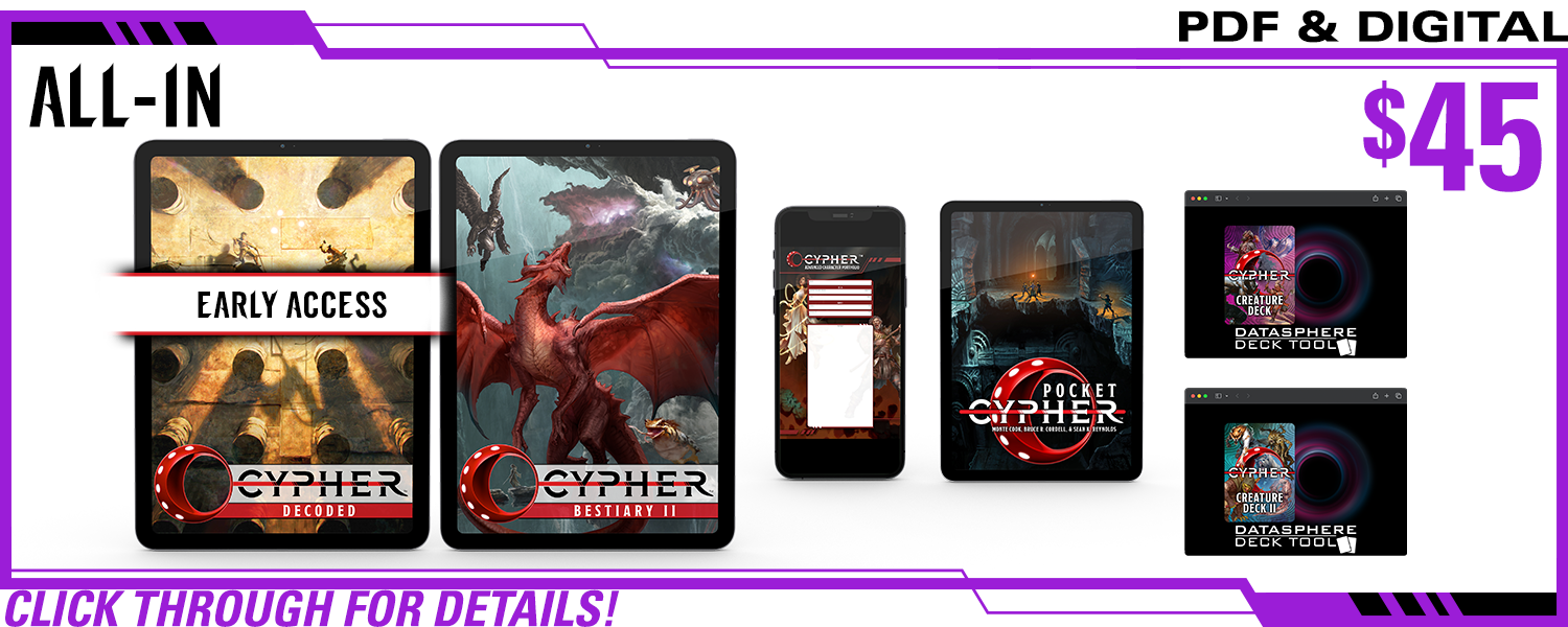All-In pledge level, PDF Only. This includes Cypher Decoded in PDF (and Early Access!), Cypher Bestiary II in PDF, Cypher Advanced Character Portfolios in PDF, Cypher Creature Deck in digital, Cypher   Deck II in digital, and Pocket Cypher in PDF. $45, a $xxx value. Click through for details!