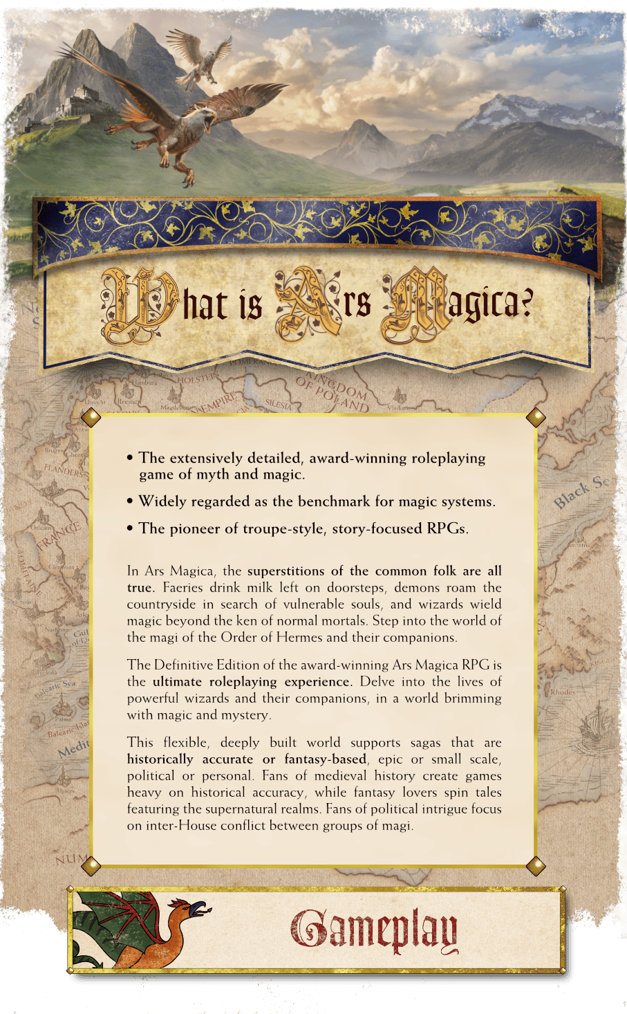 What is Ars Magica? It's the extensively detailed, award-winning roleplaying game of myth and magic. It's widely regarded as the benchmark for magic systems, and is the pioneer of troupe-style, story-focused RPGs.
