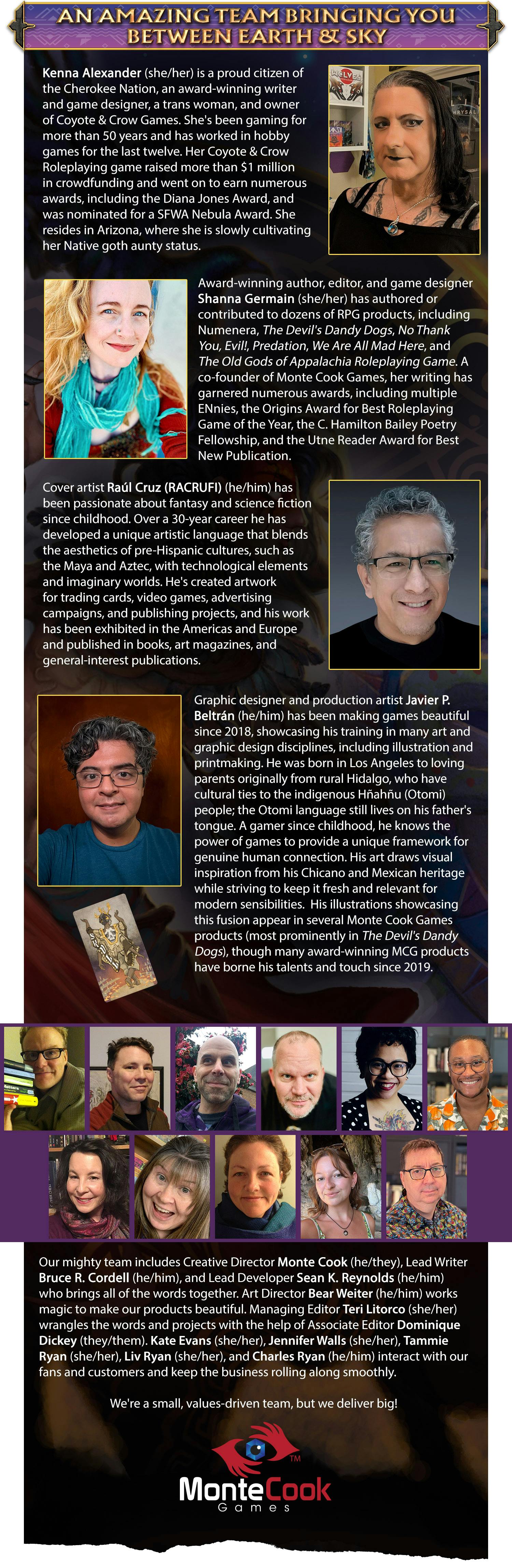 Header: An Amazing Team Bringing You Between Earth & Sky. Body content: Kenna Alexander (she/her) is a proud citizen of the Cherokee Nation, an award-winning writer and game designer, a trans woman, and owner of Coyote & Crow Games. She's been gaming for more than 50 years and has worked in hobby games for the last twelve. Her Coyote & Crow Roleplaying game raised more than $1 million in crowdfunding and went on to earn numerous awards, including the Diana Jones Award, and was nominated for a SFWA Nebula Award. She resides in Arizona, where she is slowly cultivating her Native goth aunty status.  Award-winning author, editor, and game designer Shanna Germain (she/her) has authored or contributed to dozens of RPG products, including Numenera, The Devil's Dandy Dogs, No Thank You, Evil!, Predation, We Are All Mad Here, and The Old Gods of Appalachia Roleplaying Game. A co-founder of Monte Cook Games, her writing has garnered numerous awards, including multiple ENnies, the Origins Award for Best Roleplaying Game of the Year, the C. Hamilton Bailey Poetry Fellowship, and the Utne Reader Award for Best New Publication.  Cover artist Raúl Cruz (RACRUFI) (he/him) has been passionate about fantasy and science fiction since childhood. Over a 30-year career he has developed a unique artistic language that blends the aesthetics of pre-Hispanic cultures, such as the Maya and Aztec, with technological elements and imaginary worlds. He's created artwork for trading cards, video games, advertising campaigns, and publishing projects, and his work has been exhibited in the Americas and Europe and published in books, art magazines, and general-interest publications.  Graphic designer and production artist Javier P. Beltrán (he/him) has been making games beautiful since 2018, showcasing his training in many art and graphic design disciplines, including illustration and printmaking. He was born in Los Angeles to loving parents originally from rural Hidalgo, who have cultural ties to the indigenous Hñahñu (Otomi) people; the Otomi language still lives on his father's tongue. A gamer since childhood, he knows the power of games to provide a unique framework for genuine human connection. His art draws visual inspiration from his Chicano and Mexican heritage while striving to keep it fresh and relevant for modern sensibilities.  His illustrations showcasing this fusion appear in several Monte Cook Games products (most prominently in The Devil's Dandy Dogs), though many award-winning MCG products have borne his talents and touch since 2019. Our mighty team includes Creative Director Monte Cook (he/they), Lead Writer Bruce R. Cordell (he/him), and Lead Developer Sean K. Reynolds (he/him) who brings all of the words together. Art Director Bear Weiter (he/him) who make our products beautiful. Managing Editor Teri Litorco (she/her) wrangles the words and projects with the help of Associate Editor Dominique Dickey (they/them). Kate Evans (she/her), Jennifer Walls (she/her), Tammie Ryan (she/her), Olivia Ryan (she/her), and Charles Ryan (he/him) interact with our fans and customers and keep the business rolling along smoothly.